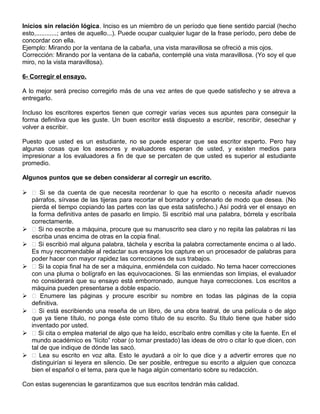 Inicios sin relación lógica. Inciso es un miembro de un período que tiene sentido parcial (hecho
esto,............; antes de aquello...). Puede ocupar cualquier lugar de la frase período, pero debe de
concordar con ella.
Ejemplo: Mirando por la ventana de la cabaña, una vista maravillosa se ofreció a mis ojos.
Corrección: Mirando por la ventana de la cabaña, contemplé una vista maravillosa. (Yo soy el que
miro, no la vista maravillosa).
6- Corregir el ensayo.
A lo mejor será preciso corregirlo más de una vez antes de que quede satisfecho y se atreva a
entregarlo.
Incluso los escritores expertos tienen que corregir varias veces sus apuntes para conseguir la
forma definitiva que les guste. Un buen escritor está dispuesto a escribir, rescribir, desechar y
volver a escribir.
Puesto que usted es un estudiante, no se puede esperar que sea escritor experto. Pero hay
algunas cosas que los asesores y evaluadores esperan de usted, y existen medios para
impresionar a los evaluadores a fin de que se percaten de que usted es superior al estudiante
promedio.
Algunos puntos que se deben considerar al corregir un escrito.
  Si se da cuenta de que necesita reordenar lo que ha escrito o necesita añadir nuevos
párrafos, sírvase de las tijeras para recortar el borrador y ordenarlo de modo que desea. (No
pierda el tiempo copiando las partes con las que esta satisfecho.) Así podrá ver el ensayo en
la forma definitiva antes de pasarlo en limpio. Si escribió mal una palabra, bórrela y escríbala
correctamente.
  Si no escribe a máquina, procure que su manuscrito sea claro y no repita las palabras ni las
escriba unas encima de otras en la copia final.
  Si escribió mal alguna palabra, táchela y escriba la palabra correctamente encima o al lado.
Es muy recomendable al redactar sus ensayos los capture en un procesador de palabras para
poder hacer con mayor rapidez las correcciones de sus trabajos.
  Si la copia final ha de ser a máquina, enmiéndela con cuidado. No tema hacer correcciones
con una pluma o bolígrafo en las equivocaciones. Si las enmiendas son limpias, el evaluador
no considerará que su ensayo está emborronado, aunque haya correcciones. Los escritos a
máquina pueden presentarse a doble espacio.
  Enumere las páginas y procure escribir su nombre en todas las páginas de la copia
definitiva.
  Si está escribiendo una reseña de un libro, de una obra teatral, de una película o de algo
que ya tiene título, no ponga éste como título de su escrito. Su título tiene que haber sido
inventado por usted.
  Si cita o emplea material de algo que ha leído, escríbalo entre comillas y cite la fuente. En el
mundo académico es “lícito” robar (o tomar prestado) las ideas de otro o citar lo que dicen, con
tal de que indique de dónde las sacó.
  Lea su escrito en voz alta. Esto le ayudará a oír lo que dice y a advertir errores que no
distinguirían si leyera en silencio. De ser posible, entregue su escrito a alguien que conozca
bien el español o el tema, para que le haga algún comentario sobre su redacción.
Con estas sugerencias le garantizamos que sus escritos tendrán más calidad.
 