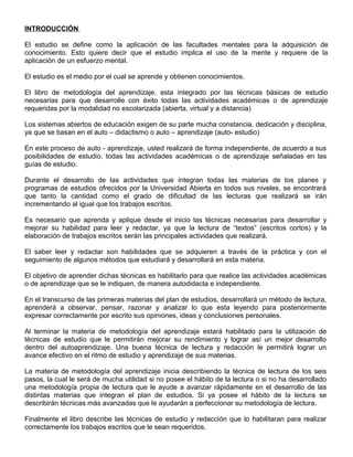 INTRODUCCIÓN
El estudio se define como la aplicación de las facultades mentales para la adquisición de
conocimiento. Esto quiere decir que el estudio implica el uso de la mente y requiere de la
aplicación de un esfuerzo mental.
El estudio es el medio por el cual se aprende y obtienen conocimientos.
El libro de metodología del aprendizaje, esta integrado por las técnicas básicas de estudio
necesarias para que desarrolle con éxito todas las actividades académicas o de aprendizaje
requeridas por la modalidad no escolarizada (abierta, virtual y a distancia)
Los sistemas abiertos de educación exigen de su parte mucha constancia, dedicación y disciplina,
ya que se basan en el auto – didactismo o auto – aprendizaje (auto- estudio)
En este proceso de auto - aprendizaje, usted realizará de forma independiente, de acuerdo a sus
posibilidades de estudio, todas las actividades académicas o de aprendizaje señaladas en las
guías de estudio.
Durante el desarrollo de las actividades que integran todas las materias de los planes y
programas de estudios ofrecidos por la Universidad Abierta en todos sus niveles, se encontrará
que tanto la cantidad como el grado de dificultad de las lecturas que realizará se irán
incrementando al igual que los trabajos escritos.
Es necesario que aprenda y aplique desde el inicio las técnicas necesarias para desarrollar y
mejorar su habilidad para leer y redactar, ya que la lectura de “textos” (escritos cortos) y la
elaboración de trabajos escritos serán las principales actividades que realizará.
El saber leer y redactar son habilidades que se adquieren a través de la práctica y con el
seguimiento de algunos métodos que estudiará y desarrollará en esta materia.
El objetivo de aprender dichas técnicas es habilitarlo para que realice las actividades académicas
o de aprendizaje que se le indiquen, de manera autodidacta e independiente.
En el transcurso de las primeras materias del plan de estudios, desarrollará un método de lectura,
aprenderá a observar, pensar, razonar y analizar lo que esta leyendo para posteriormente
expresar correctamente por escrito sus opiniones, ideas y conclusiones personales.
Al terminar la materia de metodología del aprendizaje estará habilitado para la utilización de
técnicas de estudio que le permitirán mejorar su rendimiento y lograr así un mejor desarrollo
dentro del autoaprendizaje. Una buena técnica de lectura y redacción le permitirá lograr un
avance efectivo en el ritmo de estudio y aprendizaje de sus materias.
La materia de metodología del aprendizaje inicia describiendo la técnica de lectura de los seis
pasos, la cual le será de mucha utilidad si no posee el hábito de la lectura o si no ha desarrollado
una metodología propia de lectura que le ayude a avanzar rápidamente en el desarrollo de las
distintas materias que integran el plan de estudios. Si ya posee el hábito de la lectura se
describirán técnicas más avanzadas que le ayudarán a perfeccionar su metodología de lectura.
Finalmente el libro describe las técnicas de estudio y redacción que lo habilitaran para realizar
correctamente los trabajos escritos que le sean requeridos.
 