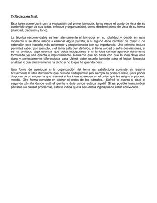 7- Redacción final.
Esta tarea comenzará con la evaluación del primer borrador, tanto desde el punto de vista de su
contenido (vigor de sus ideas, enfoque y organización), como desde el punto de vista de su forma
(claridad, precisión y tono).
La técnica recomendable es leer atentamente el borrador en su totalidad y decidir en este
momento si se debe añadir o eliminar algún párrafo, o si alguno debe cambiar de orden o de
extensión para hacerlo más coherente y proporcionado con su importancia. Una primera lectura
permitirá saber, por ejemplo, si el tema está bien definido, si tiene unidad o sufre desviaciones, si
se ha olvidado algo esencial que deba incorporarse y si la idea central aparece claramente
formulada, ya sea directa o implícitamente. Recuerde que no basta con que la idea clave esté
clara y perfectamente diferenciada para Usted; debe estarlo también para el lector. Necesita
analizar lo que efectivamente ha dicho y no lo que ha querido decir.
Una forma de averiguar si la organización del tema es satisfactoria consiste en resumir
brevemente la idea dominante que preside cada párrafo (no siempre la primera frase) para poder
disponer de un esquema que revelará si las ideas aparecen en el orden que les asigna el proceso
mental. Otra forma consiste en alterar el orden de los párrafos. ¿Sufrirá el escrito si situó el
segundo párrafo donde está el quinto y éste donde estaba aquél? Si es posible intercambiar
párrafos sin causar problemas, esto le indica que la secuencia lógica puede estar equivocada.
 