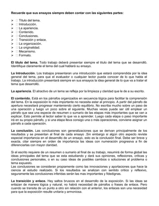 Recuerde que sus ensayos siempre deben contar con las siguientes partes:
  Título del tema.
  Introducción.
  La apariencia.
  Contenido.
  Conclusiones.
  Transición y enlace.
  La organización.
  La originalidad.
  Mecanismo.
  Formato.
El título del tema. Todo trabajo deberá presentar siempre el titulo del tema que se desarrolló.
Identifique claramente el tema del cual hablará su ensayo.
La Introducción. Los trabajos presentaran una introducción que estará comprendida por la idea
general del tema, para que el evaluador o cualquier lector pueda conocer de lo que habla el
trabajo. La introducción presentará siempre en sus ensayos la idea general de lo que va a tratar el
tema que desarrolló.
La apariencia. El atractivo de un tema se refleja por la limpieza y claridad que le de a su escrito.
El contenido. Está en los párrafos organizados en secuencia lógica para facilitar la comprensión
del tema. En la exposición lo más importante no necesita estar al principio. A partir del párrafo de
apertura necesitará progresar manteniendo cierto equilibrio. No escriba mucho sobre un paso de
una operación y luego un poco sobre el siguiente. Muchas veces puede ser útil emplear un
párrafo que sea una especie de resumen o sumario de las etapas más importantes que se van a
explicar. Esto permite al lector saber lo que va a aprender. Luego cada etapa o paso importante
irá en su propio párrafo, y si una etapa lleva consigo una o más operaciones, conviene asignar un
párrafo a cada operación.
La conclusión. Las conclusiones son generalizaciones que se derivan principalmente de los
resultados y se presentan al final de cada ensayo .Sin embargo si algún otro aspecto reviste
especial importancia en el desarrollo de un ensayo, esto es la conclusión final. Debe ser breve y
exacta, citar siempre en orden de importancia las ideas con numeración progresiva a fin de
diferenciarlas con mayor claridad.
Si el escrito requiere de un resumen o sumario al final de su trabajo, resumirá de forma global las
ideas principales del tema que se esta estudiando y dará sus opiniones, reflexiones, criticas y
conclusiones personales, o en su caso ideas de posibles cambios o soluciones al problema o
tema expuesto.
Las conclusiones se consideran propiamente como las innovaciones y aportaciones que hace la
ciencia al estudio realizado. Si los resultados se analizan con sentido critico y reflexivo,
seguramente las conclusiones inferidas serán las mas importantes y fidedignas.
La transición y enlace. Hay saltos bruscos en el desarrollo de la exposición. Si las ideas se
enlazan de manera lógica y natural, no habrá necesidad de párrafos o frases de enlace. Pero
cuando se transita de un punto a otro sin relación con el anterior, los enlaces son una necesidad
para que la exposición resulte unitaria y armoniosa.
 