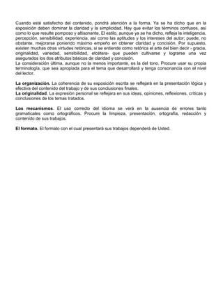 Cuando esté satisfecho del contenido, pondrá atención a la forma. Ya se ha dicho que en la
exposición deben dominar la claridad y la simplicidad. Hay que evitar los términos confusos, así
como lo que resulte pomposo y altisonante. El estilo, aunque ya se ha dicho, refleja la inteligencia,
percepción, sensibilidad, experiencia, así como las aptitudes y los intereses del autor; puede, no
obstante, mejorarse poniendo máximo empeño en obtener claridad y concisión. Por supuesto,
existen muchas otras virtudes retóricas, si se entiende como retórica el arte del bien decir - gracia,
originalidad, variedad, sensibilidad, etcétera- que pueden cultivarse y lograrse una vez
asegurados los dos atributos básicos de claridad y concisión.
La consideración última, aunque no la menos importante, es la del tono. Procure usar su propia
terminología, que sea apropiada para el tema que desarrollará y tenga consonancia con el nivel
del lector.
La organización. La coherencia de su exposición escrita se reflejará en la presentación lógica y
efectiva del contenido del trabajo y de sus conclusiones finales.
La originalidad. La expresión personal se reflejara en sus ideas, opiniones, reflexiones, críticas y
conclusiones de los temas tratados.
Los mecanismos. El uso correcto del idioma se verá en la ausencia de errores tanto
gramaticales como ortográficos. Procure la limpieza, presentación, ortografía, redacción y
contenido de sus trabajos.
El formato. El formato con el cual presentará sus trabajos dependerá de Usted.
 