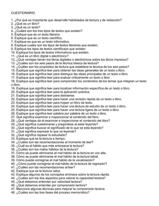CUESTIONARIO.
1. ¿Por qué es importante que desarrolle habilidades de lectura y de redacción?
2. ¿Qué es un libro?
3. ¿Qué es un texto?
4. ¿Cuáles son los tres tipos de textos que existen?
5. Explique que es un texto literario.
6. Explique que es un texto científico.
7. Explique es que es un texto informativo.
8. Explique cuales son los tipos de textos literarios que existen.
9. Explique los tipos de textos cientificazo que existen.
10. Explique los tipos de textos informativos que existen.
11. ¿Qué es un libro digital o electrónico?
12. ¿Qué ventajas tienen los libros digitales o electrónicos sobre los libros impresos?
13. ¿Cuáles son los seis pasos de la técnica básica de lectura?
14. ¿Cuáles son los propósitos de lectura que establece la técnica de los seis pasos?
15. Explique que significa leer para obtener las ideas generales de un texto o libro.
16. Explique que significa leer para distinguir las ideas principales de un texto o libro.
17. Explique que significa leer para evaluar críticamente un texto o libro .
18. Explique que significa leer para comprender los contenidos de los temas que integran un texto
o libro.
19. Explique que significa leer para localizar información específica de un texto o libro.
20. Explique que significa leer para la aplicación práctica.
21. Explique que significa leer para distraerse.
22. Explique que significa leer para hacer una revisión rápida de un texto o libro.
23. Explique que significa leer para hojear un libro de texto.
24. Explique que significa leer para hacer una lectura de estudio de un texto o libro.
25. Explique que significa leer para hacer una lectura ligera de un texto o libro.
26. Explique que significa leer palabra por palabra de un texto o libro.
27. Qué significa examinar e inspeccionar el contenido del libro.
28. ¿Qué ventajas da el examinar e inspeccionar el contenido del libro?
29. ¿Qué significa cuestionarse y pregúntese al estar leyendo?
30. ¿Qué significa buscar el significado de lo que se esta leyendo?
31. ¿Qué significa expresar lo que va leyendo?
32. ¿Qué significa repasar lo estudiado?
33. Explique qué es la lectura a tiempo.
34. ¿Cuáles son las recomendaciones al momento de leer?
35. ¿Cuál es el hábito que más entorpece la lectura?
36. ¿Cuáles son los malos hábitos de la lectura?
37. Cómo se puede eliminarse el mal hábito de la lectura en voz alta.
38. Cómo se puede eliminarse el mal hábito de la lectura labial.
39. Cómo puede corregirse el mal hábito de la vocalización?
40. ¿Cómo puede corregirse el mal hábito de la lectura de regresión?
41. ¿Cuáles son las recomendaciones al leer?
42. Explique que es la lectura veloz.
43. Explique algunos de los conceptos erróneos sobre la lectura rápida
44. ¿Cuáles son los dos aspectos para valorar la capacidad lectora?
45. ¿Qué debemos entender por velocidad lectora?
46. ¿Qué debemos entender por comprensión lectora?
47. Mencione algunas técnicas para mejorar la comprensión lectora.
48. ¿Cuáles son las tres fases del proceso memorístico?
 