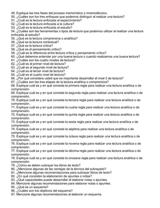 49. Explique las tres fases del proceso memorístico o mnemotécnico.
50. ¿Cuáles son los tres enfoques que podemos distinguir al realizar una lectura?
51. ¿Cuál es la lectura enfocada al esparcimiento?
52. ¿Cuál es la lectura enfocada a la cultura?
53. ¿Cuál es la lectura enfocada al estudio?
54. ¿Cuáles son las herramientas o tipos de lectura que podemos utilizar al realizar una lectura
enfocada al estudio?
55. ¿Qué es la lectura comprensiva o analítica?
56. ¿Qué es la lectura contextual?
57. ¿Qué es la lectura crítica?
58. ¿Qué es el pensamiento crítico?
59. ¿Cuál es la diferencia entre lectura crítica y pensamiento crítico?
60. ¿Qué debemos entender por una buena lectura o cuando realizamos una buena lectura?
61. ¿Cuáles son los cuatro niveles de lectura?
62. ¿Cuál es el primer nivel de lectura?
63. ¿Cuál es el segundo nivel de lectura?
64. ¿Cuál es el tercer nivel de lectura?
65. ¿Cuál es el cuarto nivel de lectura?
66. ¿Por qué considera usted que es importante desarrollar el nivel 3 de lectura?
67. ¿Cuáles son las tres etapas de la lectura analítica o comprensiva?
68. Explique cuál es y en qué consiste la primera regla para realizar una lectura analítica o de
comprensión.
69. Explique cuál es y en qué consiste la segunda regla para realizar una lectura analítica o de
comprensión.
70. Explique cuál es y en qué consiste la tercera regla para realizar una lectura analítica o de
comprensión.
71. Explique cuál es y en qué consiste la cuarta regla para realizar una lectura analítica o de
comprensión.
72. Explique cuál es y en qué consiste la quinta regla para realizar una lectura analítica o de
comprensión.
73. Explique cuál es y en qué consiste la sexta regla para realizar una lectura analítica o de
comprensión.
74. Explique cuál es y en qué consiste la séptima para realizar una lectura analítica o de
comprensión.
75. Explique cuál es y en qué consiste la octava regla para realizar una lectura analítica o de
comprensión.
76. Explique cuál es y en qué consiste la novena regla para realizar una lectura analítica o de
comprensión.
77. Explique cuál es y en qué consiste la décima regla para realizar una lectura analítica o de
comprensión.
78. Explique cuál es y en qué consiste la onceava regla para realizar una lectura analítica o de
comprensión.
79. ¿Cómo se deben subrayar los libros de texto?
80. ¿Mencione algunas de las ventajas de la técnica del subrayado?
81. ¿Mencione algunas recomendaciones para subrayar libros de texto?
82. ¿En qué consisten la elaboración de apuntes o notas?
83. ¿Qué capacidades puede desarrollar el elaborar notas o apuntes.
84. Mencione algunas recomendaciones para elaborar notas o apuntes.
85. ¿Qué es un esquema?
86. ¿Cuáles son los objetivos del esquema?
87. Mencione algunas recomendaciones al elaborar un esquema.
 