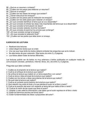 88. ¿Qué es un resumen o síntesis?
89. ¿Cuáles son los pasos para elaborar un resumen?
90. ¿Qué es un ensayo?
91. ¿Cuáles son las clases de ensayo que existen?
92. ¿Tienen estructura los ensayos?
93. ¿Cuáles son los pasos para la redacción de ensayos?
94. ¿Cuáles son los siete pasos para redactar un ensayo?
95. ¿En que consiste identificar el tema que se va a desarrollar?
96. ¿En que consiste el enlistar las ideas más importantes del tema que va a desarrollar?
97. ¿En que consiste la formulación de ideas?
98. ¿En que consiste redactar el primer borrador?
99. ¿En que consiste el examinar los errores que contenga?
100. ¿En que consiste corregir el ensayo?
101. ¿En que consiste la redacción final?
102. ¿Cuáles son las partes que debe tener un ensayo.
EJERCICIO DE LECTURA
 Realizará dos lecturas.
 Usted elegirá los textos que va a leer.
 Una vez que haya leído los textos deberá contestar las preguntas que se le indican.
 No elija textos de gran extensión. Elija textos de entre 2 y 5 páginas.
 Los textos deben tratar de temas diferentes.
Las lecturas podrán ser de textos no muy extensos o textos publicados en cualquier medio de
comunicación (revistas, periódicos, Internet, libros, etc.) de entre 2 y 5 páginas.
Preguntas que debe contestar:
1. Cuáles es el propósito de la lectura que realizó?
2. Cuál es el enfoque de la lectura que realizó?
3. Se enfoca la lectura que realizó en un tema específico o en varios?
4. Cuál es tema o idea principal de la lectura que realizó?
5. Cuáles son los temas o ideas secundarias de la lectura que realizó?
6. De qué trata la lectura qué realizó?
7. Cuál es el contexto socio-histórico de la lectura que realizó?
8. Qué relación hay entre el título y lo que plantea el autor en el libro o texto?
9. Cuál es la posición del autor con respecto al tema del que habla el libro o texto?
10. Cuál es la visión de las cosas que tiene el autor?
11. Aceptar y cree usted la información y las ideas que el autor expresa en el libro o texto
12. Están los términos escritos de forma clara?
13. Están fundamentadas las ideas o propuestas del autor?
 