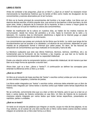 LIBRO O TEXTO
Antes de contestar a las preguntas ¿Qué es un libro? y ¿Qué es un texto? es necesario iniciar
mencionando la importancia histórica que ha tenido el libro como medio de divulgación de los
conocimientos y avances alcanzados por el ser humano.
El libro es la fuente principal de conocimientos del hombre y la mujer cultos. Los libros son en
esencia decires escritos; el dicho popular dice, que somos lo que leemos o dime que lees y te diré
quien eres. Antes y después de la invención de la imprenta, el libro a menor o mayor grado ha
sido el medio por el cual se masifico la cultura (los conocimientos)
Hablar de masificación de la cultura en nuestros días, es hablar de los medios masivos de
comunicación, desde los inicios del periódico y el cine, hasta la invención de la radio y la
televisión. En nuestros días la información electrónica o digital de la Internet juega un papel
importantísimo en la divulgación de información.
Los conocimientos que posee son producto de los libros que ha leído. La visión que tenga de los
acontecimientos que se suscitan a su alrededor y el alcance de sus acciones, dependen en gran
medida de la preparación formal e informal que usted posea. Es decir, de las lecturas (la
adquisición de conocimientos) que haya realizado en la escuela y fuera de ella.
La literatura cualquiera que esta sea (libros históricos, técnicos, teóricos, científicos, etc.), es
fundamental para la formación de los hombres y las mujeres, ya que leer es la fuente de
conocimiento necesaria para desarrollar su capacidad intelectual.
Existe una relación entre la comprensión lectora y el desarrollo intelectual, de tal manera que leer
bien es la mejor forma de aprender a escribir bien.
Ahora bien, qué va a leer, ¿libros o “textos”?. A continuación se definen los conceptos para
entender la diferencia entre un libro y un texto.
¿Qué es un libro?
Un libro es el conjunto de hojas escritas (de “textos” o escritos cortos) unidas por uno de sus lados
ya sea cocidas o pegadas y cubiertas de pastas.
Los libros están integrados por “textos” o escritos cortos, entonces debe entender que un libro de
historia esta integrado por varios textos o escritos cortos que hablan sobre temas específicos de
historia.
No se confunda, comúnmente dice que va a leer un libro de historia, pero lo que va a leer es un
texto o varios textos de historia contenidos en ese libro. Un libro de historia de la revolución
mexicana estaría integrado por varios textos que tratan temas específicos, presentados en
capítulos, partes o unidades.
¿Qué es un texto?
Un texto es el conjunto de palabras que integran un escrito, ocupa no más de tres páginas, no es
muy extenso, es el cuerpo de una obra escrita (de un libro) varios textos (varios escritos cortos)
integran el contenido de un libro (dan forma a un libro)
 