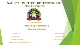 NATIONAL INSTITUTE OF TECHNOLOGY,
UTTARAKHAND
PRESENTATION ON
Modelling & Simulation
Material Selection
Presented to Presented by
Mr. Anshul Ashwani Kumar
Assistant Professor Roll No. MT16MEC012
(Department of Mechanical Engg.)
 