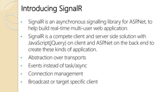 Introducing SignalR
• SignalR is an asynchronous signalling library for ASP.Net, to
help build real-time multi-user web application.
• SignalR is a compete client and server side solution with
JavaScript(jQuery) on client and ASP.Net on the back end to
create these kinds of application.
• Abstraction over transports
• Events instead of task/async
• Connection management
• Broadcast or target specific client
 