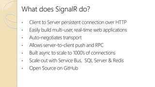 What does SignalR do?
• Client to Server persistent connection over HTTP
• Easily build multi-user, real-time web applications
• Auto-negotiates transport
• Allows server-to-client push and RPC
• Built async to scale to 1000’s of connections
• Scale out with Service Bus, SQL Server & Redis
• Open Source on GitHub
 