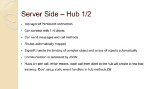 Server Side – Hub 1/2
 Top layer of Persistent Connection
 Can connect with 1-N clients
 Can send messages and call methods
 Routes automatically mapped
 SignalR handle the binding of complex object and arrays of objects automatically
 Communication is serialized by JSON
 Hubs are per call, which means, each call from client to the hub will create a new hub
instance. Don’t setup static event handlers in hub methods.(3)
 