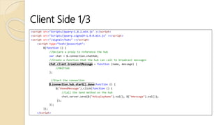 Client Side 1/3
<script src="Scripts/jquery-1.8.2.min.js" ></script>
<script src="Scripts/jquery.signalR-1.0.0.min.js" ></script>
<script src="/signalr/hubs" ></script>
<script type="text/javascript">
$(function () {
//Declare a proxy to reference the hub
var chat = $.connection.chatHub;
//Create a function that the hub can call to broadcast messages
= function (name, message) {
//Omitted
};
//Start the connection
(function () {
$("#sendMessage").click(function () {
//Call the Send method on the hub
chat.server.send($("#displayName").val(), $("#message").val());
});
});
});
</script>
 
