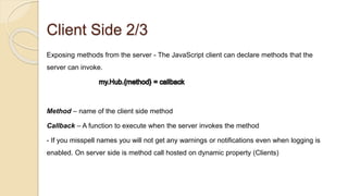 Client Side 2/3
Exposing methods from the server - The JavaScript client can declare methods that the
server can invoke.
Method – name of the client side method
Callback – A function to execute when the server invokes the method
- If you misspell names you will not get any warnings or notifications even when logging is
enabled. On server side is method call hosted on dynamic property (Clients)
 