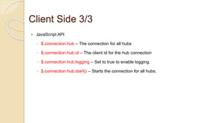 Client Side 3/3
 JavaScript API
◦ $.connection.hub – The connection for all hubs
◦ $.connection.hub.id – The client id for the hub connection
◦ $.connection.hub.logging – Set to true to enable logging.
◦ $.connection.hub.start() – Starts the connection for all hubs.
 