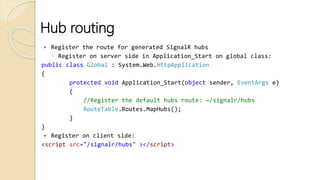 Hub routing
 Register the route for generated SignalR hubs
◦ Register on server side in Application_Start on global class:
public class Global : System.Web.HttpApplication
{
protected void Application_Start(object sender, EventArgs e)
{
//Register the default hubs route: ~/signalr/hubs
RouteTable.Routes.MapHubs();
}
}
 Register on client side:
<script src="/signalr/hubs" ></script>
 