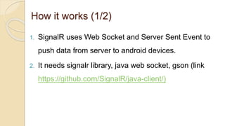 How it works (1/2)
1. SignalR uses Web Socket and Server Sent Event to
push data from server to android devices.
2. It needs signalr library, java web socket, gson (link
https://github.com/SignalR/java-client/)
 