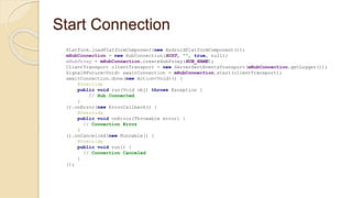 Start Connection
Platform.loadPlatformComponent(new AndroidPlatformComponent());
mHubConnection = new HubConnection(HOST, "", true, null);
mHubProxy = mHubConnection.createHubProxy(HUB_NAME);
ClientTransport clientTransport = new ServerSentEventsTransport(mHubConnection.getLogger());
SignalRFuture<Void> awaitConnection = mHubConnection.start(clientTransport);
awaitConnection.done(new Action<Void>() {
@Override
public void run(Void obj) throws Exception {
// Hub Connected
}
}).onError(new ErrorCallback() {
@Override
public void onError(Throwable error) {
// Connection Error
}
}).onCancelled(new Runnable() {
@Override
public void run() {
// Connection Canceled
}
});
 