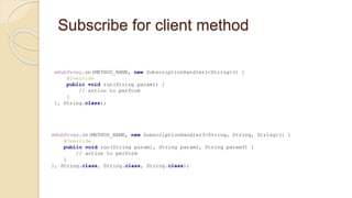 Subscribe for client method
mHubProxy.on(METHOD_NAME, new SubscriptionHandler3<String, String, String>() {
@Override
public void run(String param1, String param2, String param3) {
// action to perform
}
}, String.class, String.class, String.class);
mHubProxy.on(METHOD_NAME, new SubscriptionHandler1<String>() {
@Override
public void run(String param1) {
// action to perform
}
}, String.class);
 