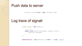 Push data to server
mHubProxy.invoke("Send", name, message, time);
Log trace of signalr
Logger logger = new Logger() {
@Override
public void log(String message, LogLevel level) {
Log.d(TAG, message);
}
};
mHubConnection = new HubConnection(HOST, "", true, logger);
 