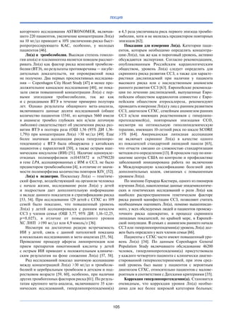 105
ЛЕКЦИЯ
когортного исследования ASTRONOMER, включав-
шего 220 пациентов, увеличение концентрации Лп(а)
на 10 мг/дл приводит к 10% увеличению риска быст-
ропрогрессирующего КАС, особенно, у  молодых
пациентов [46].
Лп(а) и тромбоэмболия. Высокая степень гомоло-
гии апо(а) и плазминогена является поводом рассмат­
ривать Лп(а) как фактор риска венозной тромбоэм-
болии (ВТЭ), но результаты противоречивы — ни убе-
дительных доказательств, ни  опровержений пока
не получено. Два первых проспективных исследова-
ния — Copenhagen City Heart Study [47] и менее про-
должительное канадское исследование [48], не пока-
зали связи повышенной концентрации Лп(а) с пер-
выми эпизодами тробмоэмболии, так  же как
и  с  рецидивами ВТЭ в  течение примерно полутора
лет. Однако результаты обширного мета-анализа,
включившего данные десяти исследований (общее
количество пациентов 13541, из которых 5660 имели
в  анамнезе тромбоз глубоких вен и/или легочную
эмболию) свидетельствует об увеличении риска раз-
вития ВТЭ в  полтора раза (ОШ 1,56 (95% ДИ 1,36-
1,79)) при концентрации Лп(а) >30 мг/дл [49]. Еще
более значимая ассоциация риска гиперлипопро-
теидемии(а) с  ВТЭ была обнаружена у  китайских
пациентов с параплегией [50], а также острым ише-
мическим инсультом (ИИ) [51]. Наличие однонукле-
отидных полиморфизмов rs10455872 и  rs3798220
в гене LPA, ассоциированных с ИМ и ССЗ, не было
предиктором тромбоэмболии [4], в отличие от значи-
мости полиморфизма количества повторов KIV2
[52].
Лп(а) в педиатрии. Поскольку Лп(а) — генетиче-
ский фактор, воздействующий на организм человека
с  начала жизни, исследование роли Лп(а) у  детей
и  подростков дает дополнительную информацию
о вкладе данного показателя в стратификацию риска
[53, 54]. При исследовании 129 детей с СГХС из 109
семей было показано, что повышенный уровень
Лп(а) у  детей ассоциировался с  ранним началом
ССЗ у  членов семьи (ОШ 3,77, 95% ДИ: 1,16-12,25,
р=0,027), в  отличие от  повышенного уровня
ХС ЛНП  ≥190 мг/дл или 4,9 ммоль/л [36].
Несмотря на  достаточно редкую встречаемость
ИИ у  детей, связь с  данной патологией показана
в нескольких исследованиях и мета-анализах [55, 56].
Проведение процедур афереза липопротеидов или
прием препаратов никотиновой кислоты у  детей
с острым ИИ приводит к положительным клиниче-
ским результатам на  фоне снижения Лп(а) [57, 58].
Ряд исследований показал значимую ассоциацию
между концентрацией Лп(а) >30 мг/дл и  тромбоэм-
болией и церебральным тромбозом в детском и под-
ростковом возрасте [59, 60], особенно, при наличии
других тромбогенных факторов риска [61]. По резуль-
татам крупного мета-анализа, включившего 35 кли-
нических исследований, гиперлипопротеидемия(а)
в 4,5 раза увеличивала риск первого эпизода тромбо-
эмболии, хотя и не являлась предиктором повторных
эпизодов [62].
Показания для измерения Лп(а). Категории паци-
ентов, которым необходимо определять концентра-
цию Лп(а), так же как и пороговый уровень, активно
обсуждаются экспертами. Согласно рекомендациям,
опубликованным Российским кардиологическим
обществом, уровень Лп(а) следует определять для
скрининга риска развития ССЗ, а также для характе-
ристики дислипидемий при наличии у  пациента
высокого риска или с  наследственным анамнезом
раннего развития ССЗ [63]. Европейские рекоменда-
ции по лечению дислипидемий, выпущенные Евро-
пейским обществом кардиологов совместно с Евро-
пейским обществом атеросклероза, рекомендуют
проводить измерение Лп(а) у лиц с ранним развитием
ССЗ, диагнозом СГХС, семейным анамнезом ранних
ССЗ и/или имеющих родственников с  гиперлипо-
протеидемией(а), повторными эпизодами ССО,
несмотря на  оптимальную гиполипидемическую
терапию, имеющих 10-летний риск по шкале SCORE
≥5% [64]. Американская липидная ассоциация
не  включает скрининг Лп(а) в  качестве одного
из  показателей стандартной липидной панели [65],
что отчасти связано со  сложностью стандартизации
методов его определения [13]. В прошлом году по ини-
циативе центра США по контролю и профилактике
заболеваний инициирована работа по  включению
в  Международную классификацию болезней двух
дополнительных кодов, связанных с  повышенным
уровнем Лп(а).
По мнению Герхарда Костнера, одного из пионеров
изучения Лп(а), накопленные данные эпидемиологиче-
ских и  генетических исследований о  роли Лп(а) как
наиболее распространенном генетическом факторе
риска ранней манифестации ССЗ, позволяют считать
необходимым оценивать Лп(а), помимо вышеописан-
ного, у всех обследуемых людей и пациентов промежу-
точного риска однократно, в  процессе скрининга
липидных показателей, по  крайней мере, в  Европей-
ской популяции. В семьях с анамнезом раннего начала
ССЗ или гиперлипопротеидемии(а) уровень Лп(а) дол-
жен быть определен у всех членов семьи [66].
Пациенты с СГХС часто имеют повышенный уро-
вень Лп(а) [34]. По  данным Copenhagen General
Population Study включавшего обследование 46200
человек, гиперлипопротеидемия(а) присутствовала
у каждого четвертого пациента с клинически диагно-
стированной гиперхолестеринемией, при этом сред-
ний уровень был выше у  пациентов с  вероятным
диагнозом СГХС, относительно пациентов с малове-
роятным в соответствии с Датскими критериями [35].
Коррекция гиперлипопротеидемии(а). Становится
очевидным, что коррекция уровня Лп(а) необхо-
дима для все более широкой категории больных:
 