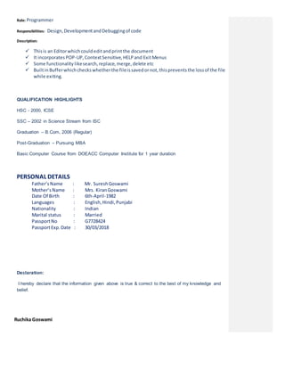Role: Programmer
Responsibilities: Design,DevelopmentandDebuggingof code
Description:
 Thisis an Editorwhichcouldeditandprintthe document
 It incorporatesPOP-UP,ContextSensitive,HELPand ExitMenus
 Some functionalitylikesearch,replace,merge,delete etc
 BuiltinBufferwhichcheckswhetherthe fileissavedornot,thispreventsthe lossof the file
while exiting.
QUALIFICATION HIGHLIGHTS
HSC - 2000, ICSE
SSC – 2002 in Science Stream from ISC
Graduation – B.Com, 2006 (Regular)
Post-Graduation – Pursuing MBA
Basic Computer Course from DOEACC Computer Institute for 1 year duration
PERSONAL DETAILS
Father’sName : Mr. SureshGoswami
Mother’sName : Mrs. KiranGoswami
Date Of Birth : 6th-April-1982
Languages : English,Hindi,Punjabi
Nationality : Indian
Marital status : Married
PassportNo : G7728424
PassportExp.Date : 30/03/2018
Declaration:
I hereby declare that the information given above is true & correct to the best of my knowledge and
belief.
RuchikRuchika Goswami
 