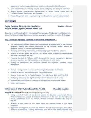 requirements, custom designing solutions, based on and related to Client Business.
 Lead complete lifecycle, including analysis, design, configuring and testing for information
 Develop solution implementation documentation for various internal groups such as
Production Support, Deployment, and Operation.
 Project Management skills - project planning, time & quality management, documentation
EXPERIENCE
Senior Database Administrator Expedia Inc. July 2014 – Till Date
Project: Expedia, Egencia, Emmet, Hotesl.com
Expediaisa world’sleadingOnline International Travel company.The Companyhas4Datacenters
across the Globe to SupportEcommerce Businessgrowingdemandsfrominnovative Technology.
SQL Server and NON-SQL Database Maintenance and Solution :
 This responsibility includes creating and communicating a services vision for the customer,
proactively seeking new services opportunities for the customer, actively seeking and
proposing solutions to customer business problems.
 Designing, architecting, implementing, and integrating Application Delivery solutions.
 Working on all DBA Alerts like Blocking,CPU ,IO,Job failures,Stalebackups,Cluster failover,
Disk drive Full,Filegroup full, logs.
 Preparing Standard of Procedure (SOP) Documents for lifecycle management, upgrades,
device configurations and high availability so as to be used for junior levels.
 Working on Development and production changes like migrations, upgrades, Scripts
deployments.
 Maintain a strong market awareness and knowledge of competitive technologies.
 Working on Non-SQL alerts like Mongodb, Cassandra,Postgres.
 Creating Scripts and Play by Play for Migrating From SQL Server 2005 to 2012 to 2014.
 Configuring redundancy and High Availability between Datacenters at all Levels.
 Installation and Configuration of Logshipping and Replication on Production Servers.
 Service patch updates
Senior SystemAnalyst, John Deere India Pvt. Ltd. March 2012- July 2014
Project: IPN and NON-IPN.Centralized: John Deere Data management Group
 Taking care of all the On-call and On-mail activities like Database creations, Job failures.
Refresh of databases. Upgrade of databases, Permissions to the users and Active Directory
Groups, performance issues like memory, blockers,connection availability,CPU usage I/O
high etc.
 Working on work orders for SQL Server Setup from creating Clusters to SQL Server
installation.
 Upgradation and migration of servers and databases from Development to production or from
production to Production. Creating maintenance plans for the new database servers using
 