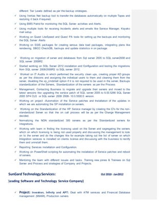 different Tier Levels defined as per the backup strategies.
 Using Veritas Net backup tool to transfer the databases automatically on multiple Tapes and
restoring it back if required.
 Using BMS Patrol for monitoring the SQL Server activities and Alerts.
 Using multiple tools for receiving Incidents alerts and emails like Service Manager, Kayako
mail setup.
 Working on Quest LiteSpeed and Quest PA tools for setting up the backups and monitoring
the SQL Server Alerts
 Working on SSIS packages for creating various data load packages, integrating plans like
reindexing, DBCC CheckDB, backups and update statistics in on package.
 Working on migration of server and databases from Sql server 2005 to SQL server2008 and
SQL server 2008R2.
 Started working on SQL Server 2012 installation and Configuration and testing the migrations
from SQL server 2008/2008R2 to SQL server 2012.
 Worked on IT Audits in which performed the security clean ups, creating proper AD groups
as per the divisions and assigning the individual users to them and cleaning them from the
server, disabling the xp_cmdshell option if it is not required to be used in the server, Backups
standardization of the Servers, Standardization of the servers as per the Process
 Management, Contacting Business to migrate and upgrade their servers and moved to the
latest versions like upgrading the service patch of SQL server 2005 to 9.00.5266 SQL Server
2005 SP4 CU3 or SQL server 2008 2008- 10.0.5500.0 version.
 Working on project -Automation of the Service patches and Installation of the updates in
which we are automating the SP installation on servers.
 Working on the Standardization of the HP Service manager by creating the CI’s for the non-
standardized Server so that the on call process will be as per the Change Management
decided.
 Normalizing the NON standardized 300 servers as per the Standardized servers for
integrations.
 Working with team in finding the licensing used on the Server and segregating the servers
which on which licensing is being not used properly and discussing the management to look
on to the server and do the changes like for example taking out the list of server on which
Integration services is installed on clients license and discussing with the business to rectify
them and uninstall them.
 Reporting Services installation and Configuration.
 Working on PowerShell scripting for automating the installation of Service patches and reboot
of servers.
 Mentoring the team with different issues and tasks. Training new joines & Trainees on Sql
Server and Process and strategies of Company and Projects.
SunGard Technology Services: Oct 2010 -Jan2012
(Leading Software and Technology Service Company)
 Project: Investran, Infinity and APT: Deal with ATM services and Financial Database
management (MIAMI), Production servers
 