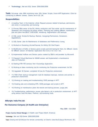  Technology: .Net and SQL Server 2000/2005/2008
Tools: Sql server Jobs, IBM monitoring tools, SQL Server Scripts, Vision APP Application, Citrix for
connecting to different servers. Clients are In US, UK.
Responsibilities:
 1) Leading Team in the Investran whole Request process related to backups, permissions,
and errors in connectivity and licensing
 2) Primary DBA owner of the DX, Infinity production and Test server site for maintenance of
databases and monitoring the whole servers. Planning and creating different maintenance
jobs and plans like DBCC CHECKDB, reindexing, fragmentation and backups.
 2) SQL server Scripts for Backup, Restore, Assigning Permissions, Conversion,
Upgradations.
 3) SQL Server Jobs for Maintenance of databases and Performance tuning.
 4) Worked on Clustering (ActivePassive) for Infinity DX Site Project.
 5) Modification of Hotfix or Service packs scripts and Unit testing for them, for different clients
for different version of Investran Application like 5.0,5.2.1,6.1,6.2.1 etc.
 6) Implemented hotfixes and Service packs created by DBA’s and provided by Microsoft.
 7) Prepared Virtual Machines for MIAMI servers and Implemented a maintenance
Jobs on Production
 8) Starting ATM /RX services from VissionApp Application.
 9) Working on Idera monitoring tool for monitoring the Production environment for DX.
 10) Upgraded 50 Servers completed till now for Production environment.
 11) TSM (Tivoli backup management tool) for database backups, restores and archive in
production environment.
 12) Working on creating and troubleshooting SSIS package in APT.
 13) Creating jobs and scheduling DTS, SSIS packages and scripts in APT.
 14) Working on maintenance plans like restore and backup process, purge jobs.
 15) Troubleshooting performance issues, jobs failure’s etc in production environment of APT
using various tools like Idera, Perfmon, sql monitoring tools.
AllScripts India Pvt.Ltd:
The Outcomes Company (A Health care Enterprise)
May 2009 – Oct 2010
Project: Sunrise Clinical Manager: A Health care Project (North America)
Technology: .Net and SQl Server 2000/2005/2008
Tools: Enexity and GoToAssist for remote connectivity on Client’s sites like Eclipsys Richmond, BC;
 