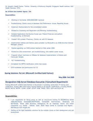 St. Joseph's Health Centre, Toronto; University of Kentucky Hospital, Singapore Health services, BJC
Health Services, ETC.
No. Of client sites handled: Approx. 150.
Responsibilities:
 Working on Sql Server 2005/2000/2008 backend.
 Troubleshooting Clients issue on database like Performance issues, Reporting Issues.
 Implement Backup plans for the consolidated servers.
 Worked on Clustering and Replication and Mirroring troubleshooting.
 Installed Applications like Sunrise Acute care, Patient Portal etc and perform
troubleshooting on front-end.
 Created VM’s servers Pharmacy, Clindoc etc with 5.5 releases.
 Implemented hotfixes and Service packs provided by Microsoft in our SCM (Sunrise Clinical
Manager) product.
 Started upgrading our SCM product backed on SQL server 2008.
 Worked on Citrix environment and troubleshooting citrix related server issues.
 Prepared virtual machines on VMware for database implementation of Atlanta and
Vancouver Servers.
 HL7 troubleshooting.
 Completed the HIPPA Certification online test course.
 ESS installation and permissions for 5.5
Koenig Solutions Pvt Ltd. (Microsoft Certified Gold Partner):
May 2008- Feb 2009
Designation:SQL Server Database Executive /Consultant Department:
Koenig (Microsoft certified Gold Partner) is the pioneer in providing world-class IT training and
certification. Koenig offers Boot Camp training leading to all popular certifications, including MCSE,
MCPD, MCTS, MCITP, CCNA, CCNP, CCVP, CCIE, RHCE, OCA, OCP and SCJP etc.
Responsibilities:
 I am responsible for taking group as well as one-on-one training for MCDBA(Sql Server
2000),MCTS(Sql Server2005),MCITP(SQL Server2005 Administrator, Developer) and
MCTS(SQL Server 2005 Business Intelligence) for its Overseas Clients and Indian
Companies e.g. Adobe , Delloite, Sebit ,NSW Head Center In Australia And Nigeria ,
MSTelecom from Angola etc .
 Setting up the High Availability solutions for the multiple clients on their development and Lab
environment.
 