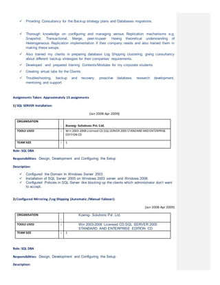  Providing Consultancy for the Backup strategy plans and Databases migrations.
 Thorough knowledge on configuring and managing various Replication mechanisms e.g.
Snapshot, Transactional, Merge, peer-to-peer. Having theoretical understanding of
Heterogeneous Replication implementation if their company needs and also trained them in
making these setups.
 Also trained my clients in preparing database Log Shipping clustering, giving consultancy
about different backup strategies for their companies’ requirements.
 Developed and prepared training Contents/Modules for my corporate students
 Creating virtual labs for the Clients.
 Troubleshooting, backup and recovery, proactive database, research development,
mentoring and support.
Assignments Taken: Approximately 15 assignments
1) SQL SERVER Installation:
(Jan 2008-Apr 2009)
ORGANISATION
: Koenig- Solutions Pvt. Ltd.
TOOLS USED : Win 2003-2008 Licensed CD,SQL SERVER 2005 STANDARD ANDENTERPRISE
EDITION CD
TEAM SIZE : 1
Role: SQL DBA
Responsibilities: Design, Development and Configuring the Setup
Description:
 Configured the Domain In Windows Server 2003
 Installation of SQL Server 2005 on Windows 2003 server and Windows 2008.
 Configured Policies in SQL Server like blocking up the clients which administrator don’t want
to accept.
2) Configured Mirroring /Log Shipping (Automatic /Manual Failover):
(Jan 2008-Apr 2009)
ORGANISATION
:
Koenig- Solutions Pvt. Ltd.
TOOLS USED : Win 2003-2008 Licensed CD,SQL SERVER 2005
STANDARD AND ENTERPRISE EDITION CD
TEAM SIZE : 1
Role: SQL DBA
Responsibilities: Design, Development and Configuring the Setup
Description:
 