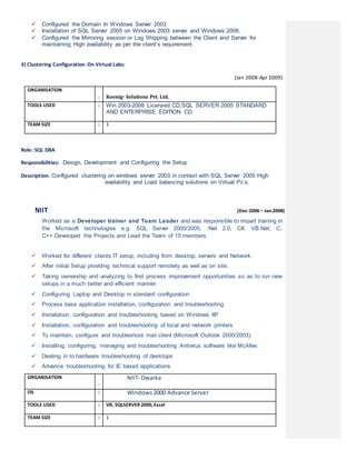  Configured the Domain In Windows Server 2003
 Installation of SQL Server 2005 on Windows 2003 server and Windows 2008.
 Configured the Mirroring session or Log Shipping between the Client and Server for
maintaining High availability as per the client’s requirement.
3) Clustering Configuration On Virtual Labs:
(Jan 2008-Apr 2009)
ORGANISATION
: Koenig- Solutions Pvt. Ltd.
TOOLS USED : Win 2003-2008 Licensed CD,SQL SERVER 2005 STANDARD
AND ENTERPRISE EDITION CD
TEAM SIZE : 1
Role: SQL DBA
Responsibilities: Design, Development and Configuring the Setup
Description: Configured clustering on windows server 2003 in context with SQL Server 2005 High
availability and Load balancing solutions on Virtual Pc’s.
NIIT (Dec-2006 – Jan.2008)
Worked as a Developer trainer and Team Leader and was responsible to impart training in
the Microsoft technologies e.g. SQL Server 2000/2005, .Net 2.0, C#, VB.Net, C,
C++.Developed the Projects and Lead the Team of 15 members.
 Worked for different clients IT setup, including from desktop, servers and Network.
 After initial Setup providing technical support remotely as well as on site.
 Taking ownership and analyzing to find process improvement opportunities so as to run new
setups in a much better and efficient manner.
 Configuring Laptop and Desktop in standard configuration
 Process base application installation, configuration and troubleshooting
 Installation, configuration and troubleshooting based on Windows XP
 Installation, configuration and troubleshooting of local and network printers
 To maintain, configure and troubleshoot mail client (Microsoft Outlook 2000/2003).
 Installing, configuring, managing and troubleshooting Antivirus software like McAfee.
 Dealing in to hardware troubleshooting of desktops
 Advance troubleshooting for IE based applications
ORGANISATION
:
NIIT- Dwarka
OS : Windows2000 Advance Server
TOOLS USED : VB, SQLSERVER 2000, Excel
TEAM SIZE : 1
 