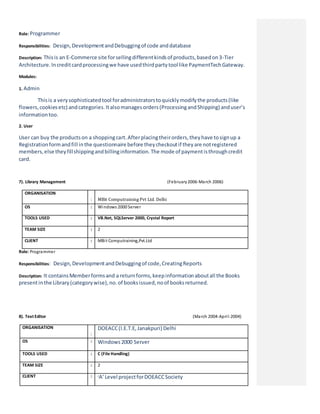 Role: Programmer
Responsibilities: Design,DevelopmentandDebuggingof code anddatabase
Description: Thisis an E-Commerce site forsellingdifferentkindsof products,basedon3-Tier
Architecture.Increditcardprocessingwe have usedthirdpartytool like PaymentTechGateway.
Modules:
1. Admin
Thisis a verysophisticatedtool foradministratorstoquicklymodifythe products(like
flowers,cookiesetc) andcategories.Italsomanagesorders(ProcessingandShipping) anduser’s
informationtoo.
2. User
User can buy the productson a shoppingcart.Afterplacingtheirorders,theyhave tosignup a
Registrationformandfill inthe questionnaire before theycheckoutif theyare notregistered
members,else theyfillshippingandbillinginformation.The mode of paymentisthroughcredit
card.
7). Library Management (February2006-March 2006)
ORGANISATION
: MBit Computraining Pvt Ltd. Delhi
OS : Windows 2000 Server
TOOLS USED : VB.Net, SQLServer 2000, Crystal Report
TEAM SIZE : 2
CLIENT : MBit Computraining,Pvt.Ltd
Role: Programmer
Responsibilities: Design,DevelopmentandDebuggingof code,CreatingReports
Description: It containsMemberformsand a returnforms,keepinformationaboutall the Books
presentinthe Library(categorywise),no.of booksissued,noof booksreturned.
8). Text Editor (March 2004-April-2004)
ORGANISATION
:
DOEACC(I.E.T.E,Janakpuri) Delhi
OS : Windows2000 Server
TOOLS USED : C (File Handling)
TEAM SIZE : 2
CLIENT : ‘A’Level projectforDOEACCSociety
 
