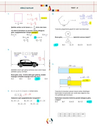 TEST - 2
144
7.




Şekilde verilen ve bir kenarı a
3
1
= birim olan kare-
nin alanı b birimkare ve çevresi c birim olduğuna
göre, aşağıdakilerden hangisi yanlıştır?
A) a  b B) a  c C) b  c
   D) c  ab E) c  a + b
10.
		







Yukarıda çokgenlerde geçerli bir işlem tanımlanmıştır.
Buna göre,


işleminin sonucu kaçtır?
A) 2 B) 3 C) ñ3 D) 2ñ3 E) 4ñ3
8.




Şekildeki aracın geri görüş kamerası aracı süren kişiye
şekildeki uyarıyı vermiştir.
Buna göre, araç ñ2 birim daha geri giderse, öndeki
boşluğun arkadaki boşluğa oranı kaç olur?
A) 2 B) 3 C) 4 D) 5 E) 6
11.
		 


Yukarıda bir kenarları çakışık olarak verilen dikdörtgen
biçimindeki iki kartondan sarı renkli olanı diğerinin üze-
rine şekildeki gibi konuluyor.
Kartonların kenarları birbirine paralel olduğuna göre,
x kaçtır?
A) 6 B) 7 C) 6ñ2 D) 7ñ2 E) 9ñ2
9. m + n = a, m : n = b ve m  n olmak üzere,
a b
2 $
-
ifadesinin eşiti aşağıdakilerden hangisidir?
) ) )
) )
A m n B m n C n m
D a b E b a
+ - -
- -
KÖKLÜ SAYILAR
1-B 2-D 3-D 4-D 5-D 6-B
7-E 8-D 9-C 10-A 11-E
 