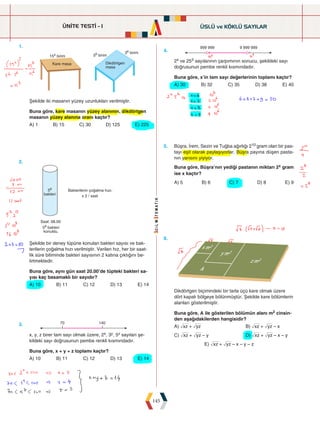 ÜNİTE TESTİ - 1
145
1.
		




 

Şekilde iki masanın yüzey uzunlukları verilmiştir.
Buna göre, kare masanın yüzey alanının, dikdörtgen
masanın yüzey alanına oranı kaçtır?
A) 1 B) 15 C) 30 D) 125 E) 225
4.
 
2x ve 253 sayılarının çarpımının sonucu, şekildeki sayı
doğrusunun pembe renkli kısmındadır.
Buna göre, x'in tam sayı değerlerinin toplamı kaçtır?
A) 30 B) 32 C) 35 D) 38 E) 40
2.
		
58 bakteri
konuldu.
Bakterilerin çoðalma hýzý:
Saat: 08.00
58
bakteri x 2 / saat
Şekilde bir deney tüpüne konulan bakteri sayısı ve bak-
terilerin çoğalma hızı verilmiştir. Verilen hız, her bir saat-
lik süre bitiminde bakteri sayısının 2 katına çıktığını be-
lirtmektedir.
Buna göre, aynı gün saat 20.00'de tüpteki bakteri sa-
yısı kaç basamaklı bir sayıdır?
A) 10 B) 11 C) 12 D) 13 E) 14
5. Büşra, İrem, Sezin ve Tuğba ağırlığı 210 gram olan bir pas-
tayı eşit olarak paylaşıyorlar. Büşra payına düşen pasta-
nın yarısını yiyiyor.
Buna göre, Büşra'nın yediği pastanın miktarı 2x gram
ise x kaçtır?
A) 5 B) 6 C) 7 D) 8 E) 9
3.  
x, y, z birer tam sayı olmak üzere, 2x, 3y, 5z sayıları şe-
kildeki sayı doğrusunun pembe renkli kısmındadır.
Buna göre, x + y + z toplamı kaçtır?
A) 10 B) 11 C) 12 D) 13 E) 14
6.
 
 

 
Dikdörtgen biçimindeki bir tarla üçü kare olmak üzere
dört kapalı bölgeye bölünmüştür. Şekilde kare bölümlerin
alanları gösterilmiştir.
Buna göre, A ile gösterilen bölümün alanı m2 cinsin-
den aşağıdakilerden hangisidir?
A) òxz + òyz			B) òxz + òyz – x
C) òxz + òyz – y			 D) òxz + òyz – x – y
E) òxz + òyz – x – y – z
ÜSLÜ ve KÖKLÜ SAYILAR
 