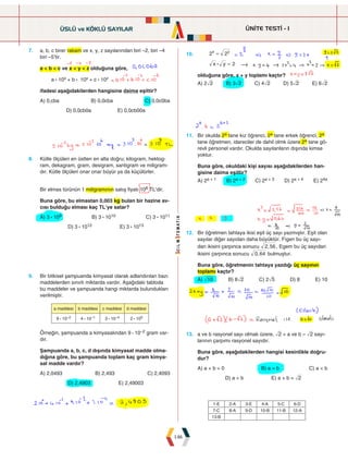 ÜNİTE TESTİ - 1
146
10.
x y
2 2
2
x y
:
=
=
olduğuna göre, x + y toplamı kaçtır?
A) 2ñ2 B) 3ñ2 C) 4ñ2 D) 5ñ2 E) 6ñ2
7. a, b, c birer rakam ve x, y, z sayılarından biri –2, biri –4
biri –5'tir.
a  b  c ve x  y  z olduğuna göre,
a : 10x + b : 10y + c : 10z
ifadesi aşağıdakilerden hangisine daima eşittir?
A) 0,cba B) 0,0cba C) 0,0c0ba
D) 0,0cb0a E) 0,0cb00a
8. Kütle ölçüleri en üstten en alta doğru; kilogram, hektog-
ram, dekagram, gram, desigram, santigram ve miligram-
dır. Kütle ölçüleri onar onar büyür ya da küçülürler.
Bir elmas türünün 1 miligramının satış fiyatı 106 TL’dir.
Buna göre, bu elmastan 0,003 kg bulan bir hazine av-
cısı bulduğu elması kaç TL’ye satar?
A) 3 : 109 B) 3 : 1010 C) 3 : 1011
D) 3 : 1012 E) 3 : 1013
11. Bir okulda 2a tane kız öğrenci, 2a tane erkek öğrenci, 2a
tane öğretmen, idareciler de dahil olmk üzere 2a tane gö-
revli personel vardır. Okulda sayılanların dışında kimse
yoktur.
Buna göre, okuldaki kişi sayısı aşağıdakilerden han-
gisine daima eşittir?
A) 2a + 1 B) 2a + 2 C) 2a + 3 D) 2a + 4 E) 24a
9. Bir bitkisel şampuanda kimyasal olarak adlandırılan bazı
maddelerden sınırlı miktarda vardır. Aşağıdaki tabloda
bu maddeler ve şampuanda hangi miktarda bulundukları
verilmiştir.
a maddesi b maddesi c maddesi d maddesi
9 : 10–2 4 : 10–1 3 : 10–4 2 : 100
Örneğin, şampuanda a kimyasalından 9 : 10–2 gram var-
dır.
Şampuanda a, b, c, d dışında kimyasal madde olma-
dığına göre, bu şampuanda toplam kaç gram kimya-
sal madde vardır?
A) 2,0493 B) 2,493 C) 2,4093
D) 2,4903 E) 2,49003
12. Bir öğretmen tahtaya ikisi eşit üç sayı yazmıştır. Eşit olan
sayılar diğer sayıdan daha büyüktür. Figen bu üç sayı-
dan ikisini çarpınca sonucu ,
2 56 , Egem bu üç sayıdan
ikisini çarpınca sonucu ,
0 64 bulmuştur.
Buna göre, öğretmenin tahtaya yazdığı üç sayının
toplamı kaçtır?
A) ò10 B) 8ñ2 C) 2ñ5 D) 8 E) 10
13. a ve b rasyonel sayı olmak üzere, ñ2 + a ve b – ñ2 sayı-
larının çarpımı rasyonel sayıdır.
Buna göre, aşağıdakilerden hangisi kesinlikle doğru-
dur?
A) a + b = 0 B) a = b C) a  b
D) a  b E) a + b = ñ2
ÜSLÜ ve KÖKLÜ SAYILAR
1-E 2-A 3-E 4-A 5-C 6-D
7-C 8-A 9-D 10-B 11-B 12-A
13-B
 