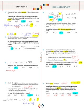 ÜNİTE TESTİ - 2
147
1. Fırlatılan bir uzay mekiği saniyede 25 birim yükselmekte-
dir.
Atmosfer yer yüzünden 450 : 820 birim yüksekte ve
sonrasında uzayın başladığı kabul edilirse mekik kaç
saatte uzaya ulaşır?
A) 250 B) 251 C) 252 D) 253 E) 254
5.








Yukarıda verilen iki kümenin elemanları bire bir eşleşti-
rilip eşleşenler çarpılacak ve çarpım sonuçları toplana-
caktır.
Buna göre, toplamın tam sayı olan sonucu kaç ola-
bilir?
A) 0 B) 2 C) 4 D) 6 E) 8
2. Bir köpek kulübesinin kapısı dikdörtgen biçiminde olup
kenar uzunlukları ñ2 ve ñ3 metredir.
Bu kapının bir yüzünün alanı a metrekare ve çevresi
b metre olduğuna göre, aşağıdakilerden hangisi doğ-
rudur?
A) a = b B) a  b C) b = a2
D) b2 = 20 + 8a E) a : b rasyonel sayı
6. İnternet ortamında yeni açılan bir sosyal ağa üye olan
kişi sayısı her yeni günle birlikte 2 katına çıkmaktadır.
Örneğin, bu ağın üye sayısı; bugün 3 ise yarın 6 olmak-
tadır.
• Açıldığı ilk gün bu ağa 1 kişi üye olmuştur.
• İnternet kullanan kişi sayısı 85 tir.
Belirtilen üye olma hızına göre, internet kullanan kişi-
lerin tümü kaçıncı gün bu ağa üye olabilir?
A) 15 B) 16 C) 17 D) 18 E) 19
3. 4  ñx  4,5
olduğuna göre, x kaç farklı tam sayı değeri alabilir?
A) 3 B) 4 C) 5 D) 6 E) 7
7. Murat'ın boyu 12 dm'dir.
Buna göre, Murat boy uzunluğunu belirtecek biçimde
ayakta duruyorken gözleri zeminden dm birimi cin-
sinden aşağıdakilerden hangisi kadar yüksekte ola-
bilir?
A) 2ò37 B) 3ò20 C) 9ñ2 D) 6ñ5 E) 4ñ7
4. BİLGİ: 
Bir doğal sayının sadece asal sayıların çarpımı
biçiminde yazılmasına sayının asal çarpanlarına
ayrılması denir.
Asal çarpanlarına ayrılan bir sayı 140 tane 2 ve 70 tane
3'ün çarpımı biçiminde yazılmıştır.
Bu sayı 144x olduğuna göre, x kaçtır?
A) 5 B) 7 C) 21 D) 35 E) 40
ÜSLÜ ve KÖKLÜ SAYILAR
 