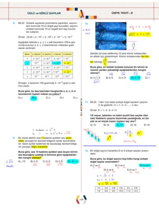 ÜNİTE TESTİ - 2
148
8. BİLGİ: 
Ondalık sayılarda çözümleme yapılırken, sayının
tam kısmında 10'un doğal sayı kuvvetleri, sayının
ondalık kısmında 10'un negatif tam sayı kuvvet-
leri kullanılır.
Örnek: 23,45 = 2 : 101 + 3 : 100 + 4 : 10–1 + 5 : 10–2
Aşağıdaki tabloda x, y, z, t, u adlı besinlerin 100'er gra-
mında bulunan a, b, c, d vitaminlerinin miktarları gram
olarak verilmiştir.
Besin a vitamini b vitamini c vitamini d vitamini
x 4 : 10–4 3 : 10–3 2 : 10–2 10–1
y 10–4 2 : 10–3 3 : 10–2 4 : 10–1
z 3 : 10–4 2 : 10–3 4 : 10–2 10–1
t 2 : 10–4 3 : 10–3 10–2 4 : 10–1
u 10–1 10–3 10–2 10–4
Örneğin, x besininin 100 gramında 4 : 10–4 gram a vita-
mini vardır.
Buna göre, bu beş besinden hangisinde a, b, c, d vi-
taminlerinin toplam miktarı en çoktur?
A) x B) y C) z D) t E) u
9. Bir müzik aletinin sesi 1 kademe açıkken ses yarım
metre yarıçaplı bir dairesel bölgenin içinde duyulmakta-
dır. Sesin açıklık kademesi ile duyulacağı dairesel bölge-
nin yarıçapı doğru orantılıdır.
Buna göre, ses 10 kademe açıkken sesi duyan birinin
ses kaynağına uzaklığı m birimine göre aşağıdakiler-
den hangisi olamaz?
A) ò15 B) 2ñ5 C) 3ñ2 D) 2ñ6 E) ñ5 + r
11. BİLGİ: 
1'den n'ye kadar ardışık doğal sayıların çarpımı
n! ile gösterilir. n! = 1 : 2 : 3 : ... : n olur.
Örnek: 5! = 1 : 2 : 3 : 4 : 5
18! sayısı, tabanları ve üsleri pozitif tam sayılar olan
üslü ifadelerin çarpımı biçiminde yazıldığında, en bü-
yük ve en küçük üssün toplamı kaç olur?
A) 15 B) 16 C) 17 D) 18 E) 19
10.
2
2
Şekilde üst üste istiflenmiş 10 tane kömür torbasından
en alttaki üçü gösterilmiştir. Kömür torbalarından her biri-
nin kalınlığı
2
2
metredir.
Buna göre, en üstteki torbada bulunan bir kömür ta-
nesinin yerden yüksekliği aşağıdakilerden hangisi
olamaz?
A) ,
5 1 9 B) 3ñ5 C) 4ñ3 D) 2ò10 E) 7
12. Bir doğal sayının karekökü 8 ve 9 ardışık sayıları arasın-
dadır.
Buna göre, bu doğal sayının küp kökü hangi ardışık
doğal sayılar arasındadır?
A) 2 ve 3 B) 3 ve 4 C) 4 ve 5
D) 5 ve 6 E) 6 ve 7
ÜSLÜ ve KÖKLÜ SAYILAR
1-C 2-D 3-B 4-D 5-C 6-B
7-E 8-B 9-E 10-D 11-C 12-C
 