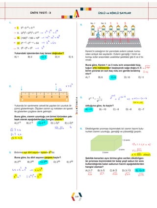 ÜNİTE TESTİ - 3
149
1.
I. 54 : 5–9 = 5–5
II. (23)2 : (24)3 = 212
III. (100)2 : 100 = 106
IV. 2x + 2 : 24 – x = 64
V. 36 : 26 = 56
Yukarıdaki işlemlerden kaç tanesi doğrudur?
A) 1 B) 2 C) 3 D) 4 E) 5
4.

   
 
    
Kerem'in sokağının bir yanındaki evlerin sokak numa-
raları ardışık tek sayılardır. Evlerin genişliği 1 birim ve
komşu evler arasındaki uzaklıklar şekildeki gibi 6 ve 2 bi-
rimdir.
Buna göre, Kerem 1 ve 3 nolu evin arasındaki boş-
luğun orta noktasından başlayarak sağa doğru 6ñ5
birim yürürse en son kaç nolu evi geride bırakmış
olur?
A) 7 B) 8 C) 9 D) 10 E) 11
2.
  
   
Yukarıda bir santimetre cetveli ile yapılan bir uzunluk öl-
çümü gösterilmiştir. Ölçülen cismin uç noktaları ok işareti
ile gösterilen çizgilere denk gelmiştir.
Buna göre, cismin uzunluğu cm birimi türünden yak-
laşık olarak aşağıdakilerden hangisi olabilir?
A) 2ñ2 B) 2ñ3 C) 2ñ5 D) (ñ3)3 E) (ñ2)4
5.
2
8
1
x
x
5
2
=
+
+
olduğuna göre, 4x kaçtır?
A) –11 B) –10 C) –9 D) –8 E) –7
3. Birbirine eşit dört sayının toplamı 83'tür.
Buna göre, bu dört sayının çarpımı kaçtır?
A) 224 B) 226 C) 228 D) 230 E) 232
6. Dikdörtgenler prizması biçimindeki bir cismin hacmi bulu-
nurken cismin uzunluğu, genişliği ve yüksekliği çarpılır.



Şekilde kenarları aynı birime göre verilen dikdörtgen-
ler prizması biçimindeki bir kalıp yeşil sabun bir süre
kullanıldığında kalan sabunun hacmi aşağıdakilerden
hangisi olamaz?
A) 2ñ7 B) 3ñ5 C) 8ñ2 D) 3ò13 E) 13ñ2
ÜSLÜ ve KÖKLÜ SAYILAR
 