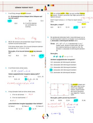 DÖNEM TEKRAR TESTİ
151
1. A ve B boş olmayan iki ayrık kümedir.
A × B kümesinde birinci bileşeni ikinci bileşene eşit
kaç ikili vardır?
A) 0   B) 1 C) 3
D) 6 E) A ve B’nin eleman-
ları verilmeden bu-
lunamaz.
5. Esin bir sınıftaki sıraları, Füsun ise aynı sınıftaki öğrenci-
leri sayıyor. Sıraların yarısında 2'şer diğer yarısında 3'er
öğrenci oturuyor.
Esin'in sayım sonucu x + 3, Füsun'un sayım sonucu
3x'tir.
Buna göre, x kaçtır?
A) 9 B) 11 C) 13 D) 15 E) 17
2. BİLGİ: Bir kümenin alt kümelerinden oluşan kümeye o
kümenin kuvvet kümesi denir.
A bir küme olmak üzere, A’nın kuvvet kümesinin eleman-
larından ikisi; {1, 2, 3} ve {1, 4} tür.
Buna göre, A’nın kuvvet kümesi en az kaç elemanlı-
dır?
A) 2 B) 6 C) 8 D) 12 E) 16
6. Bir denklemde birbirinden farklı n tane bilinmeyen var ve
bu bilinmeyenlerin üslerinin en büyüğü t ise bu denkleme
t. dereceden n bilinmeyenli denklem denir.
Örnek: 
2x4 + 3y2 + x2 + 2 = 0 denkleminde “x ve y”
harfleri vardır. Bunlar iki farklı harftir. Bu harf-
lerin üslerine bakılırsa en büyük üs 4’tür. Bu
denklem 4. dereceden iki bilinmeyenli denklem-
dir.
Buna göre,
x3 + y4 – 2z + t5 – x – y + 1 = 0
denklemi aşağıdakilerden hangisidir?
A) 3. dereceden altı bilinmeyenli denklem
B) 3. dereceden dört bilinmeyenli denklem
C) 4. dereceden dört bilinmeyenli denklem
D) 5. dereceden dört bilinmeyenli denklem
E) 5. dereceden altı bilinmeyenli denklem
3. A ve B birer küme olmak üzere,
(A – B)ı
ifadesi aşağıdakilerden hangisine daima eşittir?
A) A ∩ B B) B C) A ∪ B
D) E – B E) (E – A) ∪ (A ∩ B)
7.
Üç kareden oluşan yan-
daki şeklin alan ve çev-
resinin sayı değerleri
toplamı, küçük kareler-
den birinin çevresinin
sayı değerinin 7 katına
eşittir.
Buna göre, şeklin çevresi kaç birimdir?
A) 12 B) 20 C) 24 D) 30 E) 36
4. A boş kümeden farklı bir küme olmak üzere,
I. A'nın bir alt kümesi
II. A'nın bir özalt kümesi
III. Aı
yukarıdakilerden hangileri kesinlikle A'dan farklıdır?
A) Yalnız I B) Yalnız II C) Yalnız III
D) I ve II E) II ve III
 