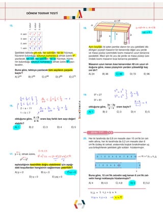 DÖNEM TEKRAR TESTİ
153
15.







Şekildeki tabloda çift nolu her satırdaki her bir hücreye,
hücrenin bulunduğu sütunun numarası a olmak üzere 4a
yazılacak, tek nolu her satırdaki her bir hücreye, hücre-
nin bulunduğu sütunun numarası b olmak üzere 8b yazı-
lacaktır.
Buna göre, tabloya yazılacak tüm sayıların çarpımı
kaçtır?
A) 224 B) 236 C) 248 D) 260 E) 272
18.
Aynı boydaki iki ipten pembe olanın bir ucu şekildeki dik-
dörtgen yüzeyli masanın bir kenarında diğer ucu yerde
ve masa yüzeyi üzerindeki kısmı masanın uzun kenarına
paraleldir. Mavi ipin iki ucu da yerde ve masa yüzeyi üze-
rindeki kısmı masanın kısa kenarına paraleldir.
Masanın uzun kenarı kısa kenarından 48 cm uzun ol-
duğuna göre, masa yüzeyinin yerden yüksekliği kaç
cm'dir?
A) 24 B) 36 C) 48 D) 72 E) 96
16.
		
a
b
2 11
1 7
 
 #
olduğuna göre,
a b
a b
:
+
oranı kaç farklı tam sayı değeri
alabilir?
A) 1 B) 2 C) 3 D) 4 E) 5
17. p  q olmak üzere,
p2  q2
eşitsizliğinin kesinlikle doğru olabilmesi için aşağı-
daki koşullardan hangisinin sağlanması yeterlidir?
A) p  0 B) q  0 C) p  0
D) q  0 E) pq  0
2018 / TYT
20. Her iki tarafında da 0,8 cm mesafe olan 10 cm'lik bir cet-
velin altına, her iki tarafında da 0,2 cm mesafe olan 6
cm'lik özdeş iki cetvel, aralarında boşluk bırakılmadan uç
uca birleştirilerek şekildeki gibi soldan hizalanmıştır.
0 1 2 3 4 5 6 7 8 9 10
0 1 2 3 4 5 6 0 6
Buna göre, 10 cm'lik cetvelin sağ kenarı 6 cm'lik cet-
velin hangi noktasıyla hizalanmıştır?
A) 4 B) 4,5 C) 4,8 D) 5 E) 5,2
19. 5x = 27
5y = 81
olduğuna göre, y x
x y
3 2
-
-
oranı kaçtır?
A) 1 B) 2 C) 3 D) 4 E) 5
 