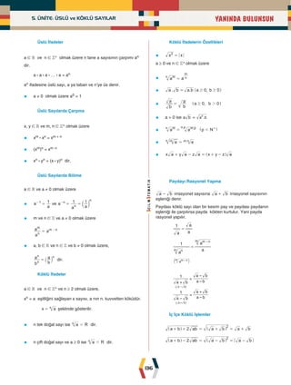 5. ÜNİTE: ÜSLÜ ve KÖKLÜ SAYILAR
136
YANINDA BULUNSUN
Üslü İfadeler
a ∈ R ve n ∈ Z+ olmak üzere n tane a sayısının çarpımı an
dir.
a : a : a : … : a = an
an ifadesine üslü sayı, a ya taban ve n'ye üs denir.
• a ≠ 0 olmak üzere a0 = 1
Üslü Sayılarda Çarpma
x, y ∈ R ve m, n ∈ Z+ olmak üzere
• xm : xn = xm + n
• (xm)n = xm.n
• xn : yn = (x : y)n dir.
Üslü Sayılarda Bölme
a ∈ R ve a ≠ 0 olmak üzere
• a
a
1
1
=
-
ve a
a a
1 1
n
n
n
= =
-
c m
• m ve n ∈ Z ve a ≠ 0 olmak üzere
a
a a
n
m
m n
= -
• a, b ∈ R ve n ∈ Z ve b ≠ 0 olmak üzere,
b
a
b
a
n
n n
= ` j dir.
Köklü İfadeler
a ∈ R ve n ∈ Z+ ve n ≥ 2 olmak üzere,
xn = a eşitliğini sağlayan x sayısı, a nın n. kuvvetten köküdür.
x a
n
= şeklinde gösterilir.
• n tek doğal sayı ise a R
n d dir.
• n çift doğal sayı ve a ≥ 0 ise a R
n d dir.
Köklü İfadelerin Özellikleri
• x x
2
=
a ≥ 0 ve n ∈ Z+ olmak üzere
• a a
m
n n
m
=
• . . ,
a b a b a b
0 0
$ $
= ^ h
• ,
b
a
b
a a b
0 0
2
$
= ^ h
• a > 0 ise a b = .
a b
2
• a a p N
.
.
m
n m p
p
n
d
= +
^ h
• a a
.
m
n m n
=
• x a y a z a x y z a
+ - = + -
^ h
Paydayı Rasyonel Yapma
a b
- irrasyonel sayısına a b
+ irrasyonel sayısının
eşleniği denir.
Paydası köklü sayı olan bir kesrin pay ve paydası paydanın
eşleniği ile çarpılırsa payda kökten kurtulur. Yani payda
rasyonel yapılır.
a a
a
1
=
a
a
a
1
n
m
a
m n
m –
m n
m –
=
a k
a b a b
a b
a b a b
a b
1
1
–
–
– –
( )
( )
a b
a b
–
+
=
=
+
+
İç İçe Köklü İşlemler
a b ab a b a b
2
2
+ + = + = +
^ ^
h h
a b ab a b a b
2
2
+ - = - = -
^ ^
h h
 