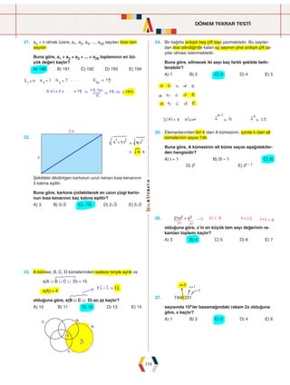 DÖNEM TEKRAR TESTİ
154
21. an  n olmak üzere, a1, a2, a3, ..., a20 sayıları birer tam
sayıdır.
Buna göre, a1 + a2 + a3 + ... + a20 toplamının en bü-
yük değeri kaçtır?
A) 190 B) 191 C) 192 D) 193 E) 194
24. Bir kağıtta ardışık beş çift sayı yazmaktadır. Bu sayılar-
dan ikisi silindiğinde kalan üç sayının yine ardışık çift sa-
yılar olması istenmektedir.
Buna göre, silinecek iki sayı kaç farklı şekilde belir-
lenebilir?
A) 1 B) 2 C) 3 D) 4 E) 5
22.
Şekildeki dikdörtgen kartonun uzun kenarı kısa kenarının
3 katına eşittir.
Buna göre, kartona çizilebilecek en uzun çizgi karto-
nun kısa kenarının kaç katına eşittir?
A) 3 B) 3ñ2 C) ò10 D) 2ñ3 E) 5ñ2
25. Elemanlarından biri k olan A kümesinin, içinde k olan alt
kümelerinin sayısı t'dir.
Buna göre, A kümesinin alt küme sayısı aşağıdakiler-
den hangisidir?
A) t + 1 B) 2t – 1 C) 2t
D) 2t   E) 2t – 1
23. A kümesi; B, C, D kümelerinden sadece biriyle ayrık ve
s(A  B  C  D) = 15
s(A) = 4
olduğuna göre, s(B  C  D) en az kaçtır?
A) 10 B) 11 C) 12 D) 13 E) 14
26. 21x2  x3
olduğuna göre, x'in en küçük tam sayı değerinin ra-
kamları toplamı kaçtır?
A) 3 B) 4 C) 5 D) 6 E) 7
27. 7646231
sayısında 10xler basamağındaki rakam 2x olduğuna
göre, x kaçtır?
A) 1 B) 2 C) 3 D) 4 E) 6
 