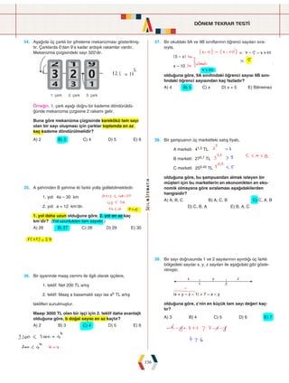 DÖNEM TEKRAR TESTİ
156
34. Aşağıda üç çarklı bir şifreleme mekanizması gösterilmiş-
tir. Çarklarda 0'dan 9'a kadar ardışık rakamlar vardır.
Mekanizma çizgisindeki sayı 320'dir.









  
Örneğin, 1. çark aşağı doğru bir kademe döndürüldü-
ğünde mekanizma çizgisine 2 rakamı gelir.
Buna göre mekanizma çizgisinde karekökü tam sayı
olan bir sayı oluşması için çarklar toplamda en az
kaç kademe döndürülmelidir?
A) 2 B) 3 C) 4 D) 5 E) 6
37. Bir okuldaki 9A ve 9B sınıflarının öğrenci sayıları sıra-
sıyla,
|5 – x|
x – 10
olduğuna göre, 9A sınıfındaki öğrenci sayısı 9B sını-
fındaki öğrenci sayısından kaç fazladır?
A) 4 B) 5 C) x D) x + 5 E) Bilinemez
35. A şehrinden B şehrine iki farklı yolla gidilebilmektedir.
1. yol: 4a – 30 km
2. yol: a + 12 km'dir.
1. yol daha uzun olduğuna göre, 2. yol en az kaç
km'dir? (Yol uzunlukları tam sayıdır.)
A) 26 B) 27 C) 28 D) 29 E) 30
38. Bir şampuanın üç marketteki satış fiyatı,
A marketi: 41,5 TL
B marketi: 270,7 TL
C marketi: 250,45 TL
olduğuna göre, bu şampuandan almak isteyen bir
müşteri için bu marketlerin en ekonomikten en eko-
nomik olmayana göre sıralaması aşağıdakilerden
hangisidir?
A) A, B, C B) A, C, B C) C, A, B
D) C, B, A E) B, A, C
36. Bir işyerinde maaş zammı ile ilgili olarak işçilere,
1. teklif: Net 200 TL artış
2. teklif: Maaş a basamaklı sayı ise ab TL artış
teklifleri sunulmuştur.
Maaşı 3000 TL olan bir işçi için 2. teklif daha avantajlı
olduğuna göre, b doğal sayısı en az kaçtır?
A) 2 B) 3 C) 4 D) 5 E) 6
39. Bir sayı doğrusunda 1 ve 2 sayılarının ayırdığı üç farklı
bölgedeki sayılar x, y, z sayıları ile aşağıdaki gibi göste-
rilmiştir.
 
  
|x + y – z – 1|  7 – x – y
olduğuna göre, z'nin en küçük tam sayı değeri kaç-
tır?
A) 3 B) 4 C) 5 D) 6 E) 7
 