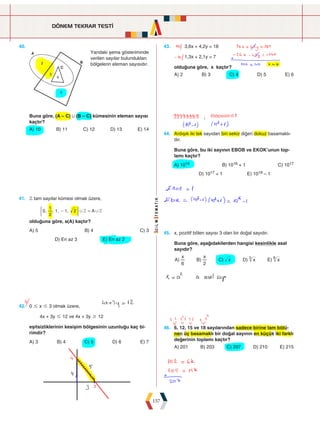 DÖNEM TEKRAR TESTİ
157
40.







Yandaki şema gösteriminde
verilen sayılar bulundukları
bölgelerin eleman sayısıdır.
Buna göre, (A – C) , (B – C) kümesinin eleman sayısı
kaçtır?
A) 10 B) 11 C) 12 D) 13 E) 14
43. 3,6x + 4,2y = 18
1,3x + 2,1y = 7
olduğuna göre, x kaçtır?
A) 2 B) 3 C) 4 D) 5 E) 6
41. Z tam sayılar kümesi olmak üzere,
, , , , A
0
2
1
1 1 2 Z Z
, ,
- =
( 2
olduğuna göre, s(A) kaçtır?
A) 5 B) 4 C) 3
D) En az 3 E) En az 2
44. Ardışık iki tek sayıdan biri sekiz diğeri dokuz basamaklı-
dır.
Buna göre, bu iki sayının EBOB ve EKOK’unun top-
lamı kaçtır?
A) 1016 B) 1016 + 1 C) 1017
D) 1017 + 1 E) 1018 – 1
42. 0 # x # 3 olmak üzere,
4x + 3y # 12 ve 4x + 3y $ 12
eşitsizliklerinin kesişim bölgesinin uzunluğu kaç bi-
rimdir?
A) 3 B) 4 C) 5 D) 6 E) 7
45. x, pozitif bölen sayısı 3 olan bir doğal sayıdır.
Buna göre, aşağıdakilerden hangisi kesinlikle asal
sayıdır?
A) B) C) D) E)
x x
x x x
6 2
3 6
46. 6, 12, 15 ve 18 sayılarından sadece birine tam bölü-
nen üç basamaklı bir doğal sayının en küçük iki farklı
değerinin toplamı kaçtır?
A) 201 B) 203 C) 207 D) 210 E) 215
 