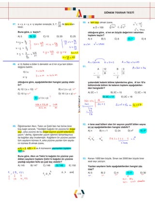 DÖNEM TEKRAR TESTİ
158
47. x + y, x – y, x : y sayıları sırasıyla; 3, 7,
20
21
ile ters oran-
tılıdır.
Buna göre, x kaçtır?
A) 5 B) 10 C) 15 D) 20 E) 25
50. a tam sayı olmak üzere,
añ2  100
olduğuna göre, a’nın en büyük değerinin rakamları
toplamı kaçtır?
A) 4 B) 5 C) 6 D) 7 E) 8
48. a | b ifadesi a böler b demektir ve b'nin a'ya tam bölün-
düğünü belirtir.
10 | x
x | y
olduğuna göre, aşağıdakilerden hangisi yanlış olabi-
lir?
A) 10 | (x + 10)				 B) x | (x + y)
C) 10 | y				 D) 10 | (x + y)
E) y | (x + y)
51.
		
A
B
B
C
10
12
2
3
h h
- -
yukarıdaki kalanlı bölme işlemlerine göre, A’nın 18’e
bölümünde bölüm ile kalanın toplamı aşağıdakiler-
den hangisidir?
A) 2C + 1 B) 2C + 15 C) 2C + 16
   D) 2C + 17 E) 2C + 18  
49. Öğretmenleri Akın, Tekin ve Çetin'den her birine birer
boş kağıt vererek, Verdiğim kağıdın ön yüzüne bir doğal
sayı, arka yüzüne de bu doğal sayının pozitif bölenlerini
yazın. demiş, öğrenciler yazım işlemini tamamlayınca
da kağıtları alıp incelemiştir. Kağıtların ön yüzüne yazılan
tüm sayıların kümesi A, arka yüzüne yazılan tüm sayıla-
rın kümesi B olmak üzere,
s(A) = 3, s(B) = 4 ve A kümesinin elemanları toplamı
151'dir.
Buna göre, Akın ve Tekin'in kağıdın ön yüzüne yaz-
dıkları sayıların toplamı Çetin'in kağıdın ön yüzüne
yazdığı sayıdan farkı en çok kaç olabilir?
A) 145 B) 147 C) 148 D) 149 E) 150
52. n tane asal böleni olan bir sayının pozitif bölen sayısı
en az aşağıdakilerden hangisi olabilir?
A) n B) n + 1 C) 2n D) n2 E) 2n
53. Kenan 1000’den büyük, Sinan ise 2000’den büyük birer
asal sayı yazıyor.
Yazılan sayıların farkı aşağıdakilerden hangisi ola-
maz?
A) 0 B) 2 C) 4 D) 9 E) 30
 