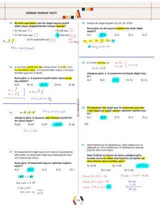 DÖNEM TEKRAR TESTİ
159
54. İki farklı asal böleni olan bir doğal sayının pozitif
bölen sayısı aşağıdakilerden hangisi olamaz?
A) Tek sayı				 B) Çift sayı
C) Tam kare sayı				 D) Asal sayı
E) İki basamaklı sayı
58. Ardışık altı doğal sayıdan üçü 20, 24, 23'tür.
Buna göre, bu altı sayının toplamı kaç farklı değer
alabilir?
A) 1 B) 2 C) 3 D) 4 E) 5
55. a ve b birer pozitif tam sayı olmak üzere, a’nın bir, b’nin
iki asal böleni vardır. a’nın pozitif bölen sayısı, b’nin pozi-
tif bölen sayısının 2 katıdır.
Buna göre, a : b sayısının pozitif bölen sayısı en az
kaç olabilir?
A) 8 B) 16 C) 18 D) 24 E) 32
59. a, b birer reel sayı ve
a b 4 2
+ =
olduğuna göre, a : b çarpımının en büyük değeri kaç-
tır?
A) 4 B) 6 C) 8 D) 10 E) 12
56. A = 26 : 32 : 52
olduğuna göre, A sayısının asal olmayan pozitif bö-
len sayısı kaçtır?
A) 63 B) 62 C) 61 D) 60 E) 59
61. Sibel telefonuna 24 dakikada bir, Okan telefonuna 18
dakikada bir, Onur telefonuna 15 dakikada bir çalacak
biçimde alarm kurmuştur.
Saat 10.00'da üç kişinin de alarmı çaldığına göre,
bundan sonra en erken saat kaçta bu üç kişiden sa-
dece ikisinin alarmı birlikte çalar?
A) 10.48 B) 11.00 C) 11.12
D) 11.24 E) 11.36
60. İki basamaklı her doğal sayı ile aralarında asal olan
1’den büyük en küçük sayının rakamları toplamı kaç-
tır?
A) 1 B) 2 C) 3 D) 4 E) 5
57. İki basamaklı bir doğal sayının en soluna 2 yazıldığında
elde edilen üç basamaklı doğal sayı başlangıçtaki sayı-
nın 6 katına eşit oluyor.
Buna göre, iki basamaklı sayının rakamları toplamı
kaçtır?
A) 3 B) 4 C) 5 D) 6 E) 7
 