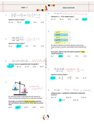 TEST - 1
137
1. ( )
3
2
1 9
2
3
:
- + - -
e o
> H
işleminin sonucu kaçtır?
A) –13 B) –9 C) –5 D) 8 E) 9
5. x2 – 2x – x3
ifadesinin x = –2 için değeri kaçtır?
A) –16 B) –8 C) 0 D) 8 E) 16
2.
( )
( )
123 124
123 277
13 12
13 13
-
-
- +
- +
işleminin sonucu kaçtır?
A) –3 B) –1 C) 0 D) 1 E) 3
6.		
(–23)–6 –
(–32)3 +
(–4)–3 –
(–2–3)2 +
(–3–2)–1 +
Bir öğrenci tabloda sol taraftaki işlemleri yaparak bul-
duğu sonuçların işaretini sağ taraftaki sütuna işaretlemiş-
tir.
Buna göre, öğrenci kaç tane işlemin işaretini doğru
olarak bulmuştur?
A) 1 B) 2 C) 3 D) 4 E) 5
3. (–a)7 : (–a–3) : (–a)4 : (–a2)
işleminin sonucu aşağıdakilerden hangisidir?
A) –a10 B) –a8 C) –a6 D) a6 E) a10
7.
3 3
5 2 3 10
2 1
3 5 0
:
- + -
- +
_ i
işleminin sonucu kaçtır?
A) –8 B)
2
3
- C)
4
23
D) 6 E) 12
4.
236
300
Bir eşit kollu terazinin sağ kefesinde 300 gramlık bir
kütle, sol kefesinde 236 gramlık bir kütle bulunmaktadır.
Buna göre, bu terazinin denge durumuna gelmesi
için sol kefesine kaç gramlık bir kütle daha konulma-
lıdır?
A) 34 B) 43 C) 28 D) 62 E) 52
8. 3x = 100
olduğuna göre, x aşağıdaki aralıklardan hangisinde
bulunur?
A) (1, 2) B) (2, 3) C) (3, 4)
D) (4, 5) E) (5, 6)
ÜSLÜ SAYILAR
 