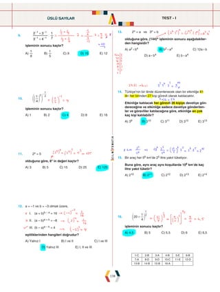 TEST - 1
138
9.
3 4
2 3
7
1
1 1
1 1
|
+
+
- -
- -
işleminin sonucu kaçtır?
A)
8
1
B)
5
1
C) 9 D) 10 E) 12
13. 2n = a ve 3n = b
olduğuna göre, (144)n işleminin sonucu aşağıdakiler-
den hangisidir?
A) a2 : b4 B) b2 : a4 C) 12a : b
D) a : b4 E) b : a4
10.
4
1 2 2
1
-
e
f o p
işleminin sonucu kaçtır?
A) 1 B) 2 C) 4 D) 8 E) 16
14. Türkiye'nin bir ilinde düzenlenecek olan bir etkinliğe 81
ilin her birinden 27 kişi görevli olarak katılacaktır.
Etkinliğe katılacak her görevli 26 kişiye davetiye gön-
dereceğine ve etkinliğe sadece davetiye gönderilen-
ler ve görevliler katılacağına göre, etkinliğe en çok
kaç kişi katılabilir?
A) 39 B) 310 C) 311 D) 312 E) 313
11. 2x = 5
olduğuna göre, 8x in değeri kaçtır?
A) 3 B) 5 C) 15 D) 25 E) 125
15. Bir araç her 56 km'de 25 litre yakıt tüketiyor.
Buna göre, aynı araç aynı koşullarda 106 km'de kaç
litre yakıt tüketir?
A) 210 B) 211 C) 212 D) 213 E) 214
12. a = –1 ve b = –3 olmak üzere,
I. (a + b)b – a = 16
II. (a – b)a + b = –8
III. (b – a)a – b = 4
eşitliklerinden hangileri doğrudur?
A) Yalnız I B) I ve II C) I ve III
D) Yalnız III E) I, II ve III
16. 20
4
1 2
1
+
e o
işleminin sonucu kaçtır?
A) 4,5 B) 5 C) 5,5 D) 6 E) 6,5
ÜSLÜ SAYILAR
1-C 2-B 3-A 4-B 5-E 6-B
7-A 8-D 9-D 10-C 11-E 12-D
13-B 14-B 15-B 16-A
 