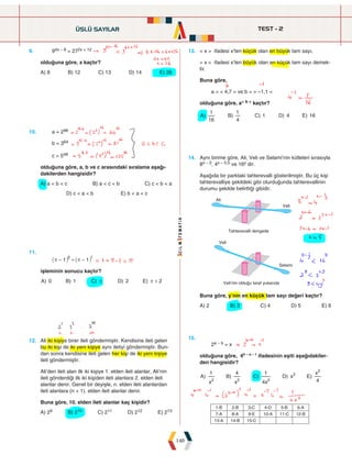 TEST - 2
140
9. 94x – 8 = 272x + 12
olduğuna göre, x kaçtır?
A) 8 B) 12 C) 13 D) 14 E) 26
13. < x > ifadesi x'ten küçük olan en büyük tam sayı,
> x < ifadesi x'ten büyük olan en küçük tam sayı demek-
tir.
Buna göre,
a = < 4,7 > ve b = > –1,1 <
olduğuna göre, a< b > kaçtır?
) ) ) ) )
A B C D E
16
1
4
1
1 4 16
10. a = 296
b = 364
c = 548
olduğuna göre, a, b ve c arasındaki sıralama aşağı-
dakilerden hangisidir?
A) a < b < c B) a < c < b C) c < b < a
D) c < a < b E) b < a < c
14. Aynı birime göre, Ali, Veli ve Selami'nin kütleleri sırasıyla
8x – 2, 4x – 0,5 ve 16y dir.
Aşağıda bir parktaki tahterevalli gösterilmiştir. Bu üç kişi
tahterevalliye şekildeki gibi oturduğunda tahterevallinin
durumu şekilde belirttiği gibidir.





    
Buna göre, y'nin en küçük tam sayı değeri kaçtır?
A) 2 B) 3 C) 4 D) 5 E) 6
11.
		 1 1
0 1
r r
- + -
_ _
i i
işleminin sonucu kaçtır?
) ) ) ) )
A B C D E
0 1 2 2
r r +
15.
		 2a – b = x
olduğuna göre, 4b – a – 1
ifadesinin eşiti aşağıdakiler-
den hangisidir?
) ) ) ) )
A
x
B
x
C
x
D x E
x
1 4
4
1
4
2 2 2
2
2
12. Ali iki kişiye birer ileti göndermiştir. Kendisine ileti gelen
bu iki kişi de iki yeni kişiye aynı iletiyi göndermiştir. Bun-
dan sonra kendisine ileti gelen her kişi de iki yeni kişiye
ileti göndermiştir.
Ali'den ileti alan ilk iki kişiye 1. elden ileti alanlar, Ali'nin
ileti gönderdiği ilk iki kişiden ileti alanlara 2. elden ileti
alanlar denir. Genel bir deyişle, n. elden ileti alanlardan
ileti alanlara (n + 1). elden ileti alanlar denir.
Buna göre, 10. elden ileti alanlar kaç kişidir?
A) 29 B) 210 C) 211 D) 212 E) 213
ÜSLÜ SAYILAR
1-B 2-B 3-C 4-D 5-B 6-A
7-A 8-A 9-E 10-A 11-C 12-B
13-A 14-B 15-C
 
