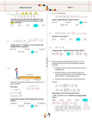 TEST - 1
142
8.
0
§5
2
1 3 4
2§5
5 6 7
Yukarıda reel sayı ekseni üzerinde gösterilen irras-
yonel sayılardan kaç tanesinin yeri yaklaşık olarak
doğru verilmiştir?
A) 1 B) 2 C) 3 D) 4 E) 5
11. a  b  0 olmak üzere,
a b b a
2 2
- + -
^ ^
h h
ifadesi aşağıdakilerden hangisine eşittir?
A) a – b B) a + b C) 2b – 2a
D) 2a – 2b E) 0
12. .
2 4 8
3 3 3
- -
işleminin sonucu kaçtır?
A) 2 B) 3
3
C) 2 D) 4 E) 6
9. a ve b
2 3
= =
olduğuna göre, 72 sayısının a ve b türünden eşiti
aşağıdakilerden hangisidir?
A) a : b2 B) a2 : b C) a2 : b3
D) a2 : b2 E) a3 : b2
10.		
Kum havuzu
A B
7 m 3 m
C
P
Yukarıdaki uzun atlama pisti olan kum havuzunun uzun-
luğu 10 metredir.
Buna göre,
I. 46
II. 3 7
III. 6 2
sayılarından hangileri atletin atladığı |AP| uzunluğu
olabilir?
A) Yalnız I B) Yalnız II C) Yalnız III
D) I ve III E) II ve III
13. x
2 3
1 1
olduğuna göre, x aşağıdakilerden hangisi olabilir?
A)
5
4
B) 1 C)
2
3
D)
5
9
E) 2
14. Erzurumlu İbrahim Hakkı Hazretleri (1703 – 1771) nin
yaklaşık karekök alma metodu ile ilgili bilgiler aşağıda
verilmiştir.
• Karekökü istenilen sayıdan önceki tam kare sayının
karekökü alınır.
• Karekökün kesir kısmı için istenilen sayıdan tam
kare sayı çıkarılarak paya, tam kare sayının karekö-
künün 2 katının 1 fazlası paydaya yazılır.
• Sonuç tam kare sayı ile kesir sayısının toplamıdır.
Örneğin;
.
15 9
2 3 1
15 9
3
7
6
3
7
6
–
= +
+
= + =
.
40 3
2 6 1
40 36
6
13
4
6
13
4
6
–
= +
+
= + =
Buna göre, a, b ve c tam sayı olmak üzere,
150 a c
b
= ise a + b + c toplamının en küçük değeri
kaçtır?
A) 38 B) 40 C) 41 D) 42 E) 43
KÖKLÜ SAYILAR
1-D 2-D 3-C 4-A 5-C 6-E
7-C 8-D 9-E 10-E 11-C 12-D
13-C 14-E
 