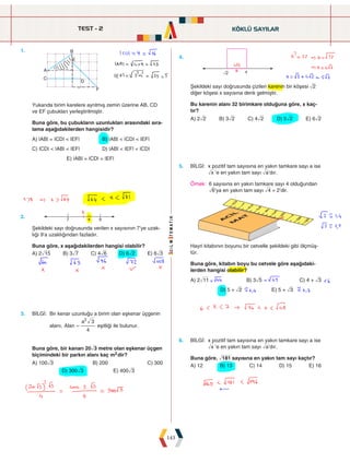 TEST - 2
143
KÖKLÜ SAYILAR
1.		
A
B
C
D
F
E
Yukarıda birim karelere ayrılmış zemin üzerine AB, CD
ve EF çubukları yerleştirilmiştir.
Buna göre, bu çubukların uzunlukları arasındaki sıra-
lama aşağıdakilerden hangisidir?
A) |AB| = |CD|  |EF|		 B) |AB|  |CD|  |EF|
C) |CD|  |AB|  |EF|		 D) |AB|  |EF|  |CD|
E) |AB| = |CD| = |EF|
4.
 
Şekildeki sayı doğrusunda çizilen karenin bir köşesi ñ2
diğer köşesi x sayısına denk gelmiştir.
Bu karenin alanı 32 birimkare olduğuna göre, x kaç-
tır?
A) 2ñ2 B) 3ñ2 C) 4ñ2 D) 5ñ2 E) 6ñ2
2.  

Şekildeki sayı doğrusunda verilen x sayısının 7'ye uzak-
lığı 9'a uzaklığından fazladır.
Buna göre, x aşağıdakilerden hangisi olabilir?
A) 2ò15 B) 3ñ7 C) 4ñ6 D) 6ñ2 E) 6ñ3
5. BİLGİ: 
x pozitif tam sayısına en yakın tamkare sayı a ise
ñx ’e en yakın tam sayı ña’dır.
Örnek: 
6 sayısına en yakın tamkare sayı 4 olduğundan
ñ6’ya en yakın tam sayı ñ4 = 2’dir.







         
Hayri kitabının boyunu bir cetvelle şekildeki gibi ölçmüş-
tür.
Buna göre, kitabın boyu bu cetvele göre aşağıdaki-
lerden hangisi olabilir?
A) 2ò11 B) 3ñ5 C) 4 + ñ3
D) 5 + ñ2 E) 5 + ñ3
6. BİLGİ: 
x pozitif tam sayısına en yakın tamkare sayı a ise
ñx ’e en yakın tam sayı ña’dır.
Buna göre, ó181 sayısına en yakın tam sayı kaçtır?
A) 12 B) 13 C) 14 D) 15 E) 16
3. BİLGİ: 
Bir kenar uzunluğu a birim olan eşkenar üçgenin
alanı, Alan
a
4
3
2
= eşitliği ile bulunur.
Buna göre, bir kanarı 20ñ3 metre olan eşkenar üçgen
biçimindeki bir parkın alanı kaç m2dir?
A) 100ñ3 B) 200 C) 300
D) 300ñ3 E) 400ñ3
 