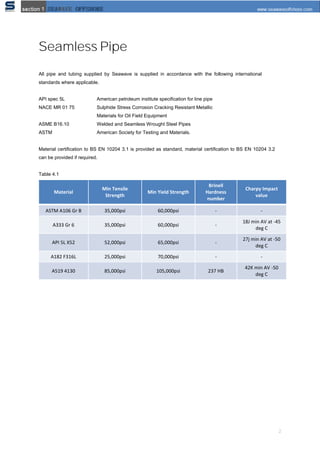 2
Seamless Pipe
All pipe and tubing supplied by Seawave is supplied in accordance with the following international
standards where applicable.
API spec 5L American petroleum institute speciﬁcation for line pipe
NACE MR 01 75 Sulphide Stress Corrosion Cracking Resistant Metallic
Materials for Oil Field Equipment
ASME B16.10 Welded and Seamless Wrought Steel Pipes
ASTM American Society for Testing and Materials.
Material certification to BS EN 10204 3.1 is provided as standard, material certification to BS EN 10204 3.2
can be provided if required.
Table 4.1
Material
Min Tensile
Strength
Min Yield Strength
Brinell
Hardness
number
Charpy Impact
value
ASTM A106 Gr B 35,000psi 60,000psi - -
A333 Gr 6 35,000psi 60,000psi -
18J min AV at -45
deg C
API 5L X52 52,000psi 65,000psi -
27j min AV at -50
deg C
A182 F316L 25,000psi 70,000psi - -
A519 4130 85,000psi 105,000psi 237 HB
42K min AV -50
deg C
 